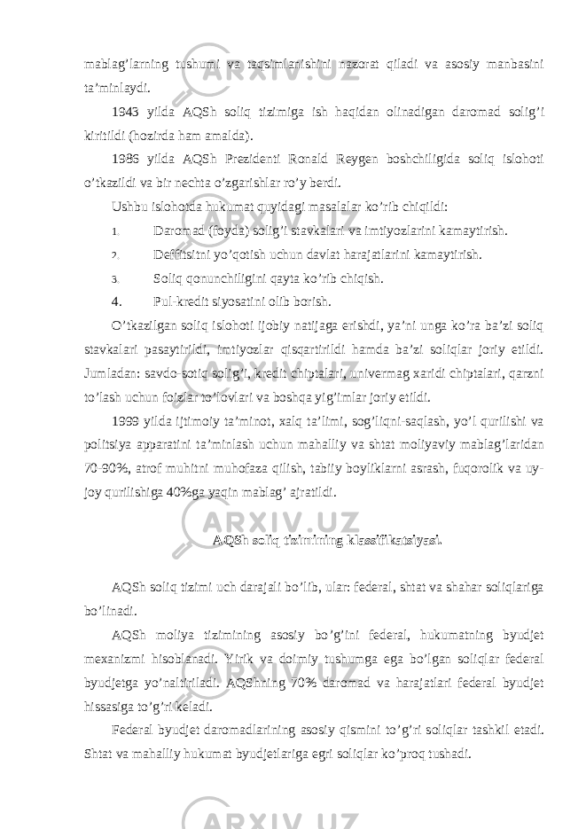 mablag’larning tushumi va taqsimlanishini nazorat qiladi va asosiy manbasini ta’minlaydi. 1943 yilda AQSh soliq tizimiga ish haqidan olinadigan daromad solig ’i kiritildi (hozirda ham amalda). 1986 yilda AQSh Prezidenti Ronald Reygen boshchiligida soliq islohoti o ’tkazildi va bir nechta o’zgarishlar ro’y berdi. Ushbu islohotda hukumat quyidagi masalalar ko ’rib chiqildi: 1. Daromad (foyda) solig ’i stavkalari va imtiyozlarini kamaytirish. 2. Deffitsitni yo ’qotish uchun davlat harajatlarini kamaytirish. 3. Soliq qonunchiligini qayta ko ’rib chiqish. 4. Pul-kredit siyosatini olib borish. O ’tkazilgan soliq islohoti ijobiy natijaga erishdi, ya’ni unga ko’ra ba’zi soliq stavkalari pasaytirildi, imtiyozlar qisqartirildi hamda ba’zi soliqlar joriy etildi. Jumladan: savdo-sotiq solig’i, kredit chiptalari, univermag xaridi chiptalari, qarzni to’lash uchun foizlar to’lovlari va boshqa yig’imlar joriy etildi. 1999 yilda ijtimoiy ta ’minot, xalq ta’limi, sog’liqni-saqlash, yo’l qurilishi va politsiya apparatini ta’minlash uchun mahalliy va shtat moliyaviy mablag’laridan 70-90%, atrof muhitni muhofaza qilish, tabiiy boyliklarni asrash, fuqorolik va uy- joy qurilishiga 40%ga yaqin mablag’ ajratildi. AQSh soliq tizimining klassifikatsiyasi. AQSh soliq tizimi uch darajali bo ’lib, ular: federal, shtat va shahar soliqlariga bo’linadi. AQSh moliya tizimining asosiy bo ’g’ini federal, hukumatning byudjet mexanizmi hisoblanadi. Yirik va doimiy tushumga ega bo’lgan soliqlar federal byudjetga yo’naltiriladi. AQShning 70% daromad va harajatlari federal byudjet hissasiga to’g’ri keladi. Federal byudjet daromadlarining asosiy qismini to ’g’ri soliqlar tashkil etadi. Shtat va mahalliy hukumat byudjetlariga egri soliqlar ko’proq tushadi. 