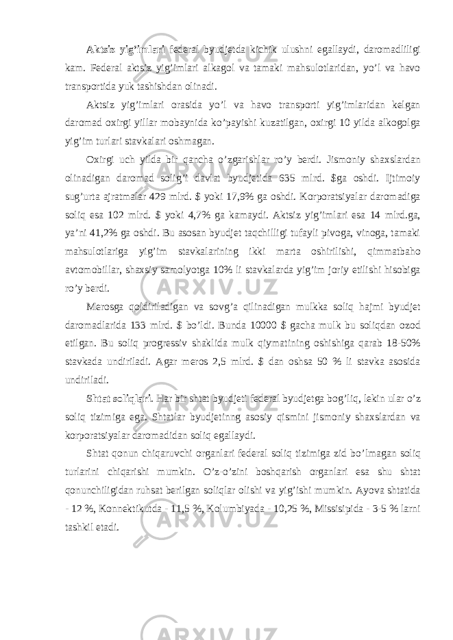 Aktsiz yig ’imlari federal byudjetda kichik ulushni egallaydi, daromadliligi kam. Federal aktsiz yig’imlari alkagol va tamaki mahsulotlaridan, yo’l va havo transportida yuk tashishdan olinadi. Aktsiz yig ’imlari orasida yo’l va havo transporti yig’imlaridan kelgan daromad oxirgi yillar mobaynida ko’payishi kuzatilgan, oxirgi 10 yilda alkogolga yig’im turlari stavkalari oshmagan. Oxirgi uch yilda bir qancha o ’zgarishlar ro’y berdi. Jismoniy shaxslardan olinadigan daromad solig’i davlat byudjetida 635 mlrd. $ga oshdi. Ijtimoiy sug’urta ajratmalar 429 mlrd. $ yoki 17,9% ga oshdi. Korporatsiyalar daromadiga soliq esa 102 mlrd. $ yoki 4,7% ga kamaydi. Aktsiz yig’imlari esa 14 mlrd.ga, ya’ni 41,2% ga oshdi. Bu asosan byudjet taqchilligi tufayli pivoga, vinoga, tamaki mahsulotlariga yig’im stavkalarining ikki marta oshirilishi, qimmatbaho avtomobillar, shaxsiy samolyotga 10% li stavkalarda yig’im joriy etilishi hisobiga ro’y berdi. Merosga qoldiriladigan va sovg ’a qilinadigan mulkka soliq hajmi byudjet daromadlarida 133 mlrd. $ bo’ldi. Bunda 10000 $ gacha mulk bu soliqdan ozod etilgan. Bu soliq progressiv shaklida mulk qiymatining oshishiga qarab 18-50% stavkada undiriladi. Agar meros 2,5 mlrd. $ dan oshsa 50 % li stavka asosida undiriladi. Shtat soliqlari . Har bir shtat byudjeti federal byudjetga bog ’liq, lekin ular o’z soliq tizimiga ega. Shtatlar byudjetinng asosiy qismini jismoniy shaxslardan va korporatsiyalar daromadidan soliq egallaydi. Shtat qonun chiqaruvchi organlari federal soliq tizimiga zid bo ’lmagan soliq turlarini chiqarishi mumkin. O’z-o’zini boshqarish organlari esa shu shtat qonunchiligidan ruhsat berilgan soliqlar olishi va yig’ishi mumkin. Ayova shtatida - 12 %, Konnektikutda - 11,5 %, Kolumbiyada - 10,25 %, Missisipida - 3-5 % larni tashkil etadi. 