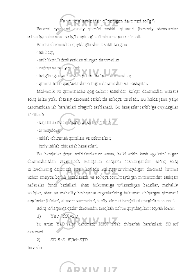 Jismoniy shaxslardan olinadigan daromad solig ’i. Federal byudjetni asosiy qismini tashkil qiluvchi jismoniy shaxslardan olinadigan daromad solig ’i quyidagi tartibda amalga oshiriladi. Barcha daromadlar quyidagilardan tashkil topgan: • ish haqi; • tadbirkorlik faoliyatidan olingan daromadlar; • nafaqa va pul yordami; • belgilangan summadan yuqori bo’lgan daromadlar; • qimmatbaho qog’ozlardan olingan daromadlar va boshqalar. Mol-mulk va qimmatbaho qog ’ozlarni sotishdan kelgan daromadlar maxsus soliq bilan yoki shaxsiy daromad tarkibida soliqqa tortiladi. Bu holda jami yalpi daromaddan ish harajatlari chegirib tashlanadi. Bu harajatlar tarkibiga quyidagilar kiritiladi: - kapital aktivlarini sotib olish harajatlari; - er maydoni; - ishlab-chiqarish qurollari va uskunalari; - joriy ishlab-chiqarish harajatlari. Bu harajatlar faqat tadbirkorlardan emas, balki erkin kasb egalarini olgan daromadlaridan chegiriladi. Harajatlar chiqarib tashlangandan so ’ng soliq to’lovchining daromadi hosil bo’ladi. Soliqqa tortilmaydigan daromad hamma uchun imtiyoz bo’lib hisoblanadi va soliqqa tortilmaydigan minimumdan tashqari nafaqalar fondi badallari, shtat hukumatiga to’lanadigan badallar, mahalliy soliqlar, shtat va mahalliy boshqaruv organlarining hukumati chiqargan qimmatli qog’ozlar foizlari, aliment summalari, tabiiy xizmat harajatlari chegirib tashlandi. Soliq to ’lagunga qadar daromadni aniqlash uchun quyidagilarni topish lozim:1) YaD-IchX=SD bu erda: YaD-yalpi daromad; IChX-ishlab chiqarish harajatlari; SD-sof daromad. 2) SD-ShSI-STM=STD bu erda: 