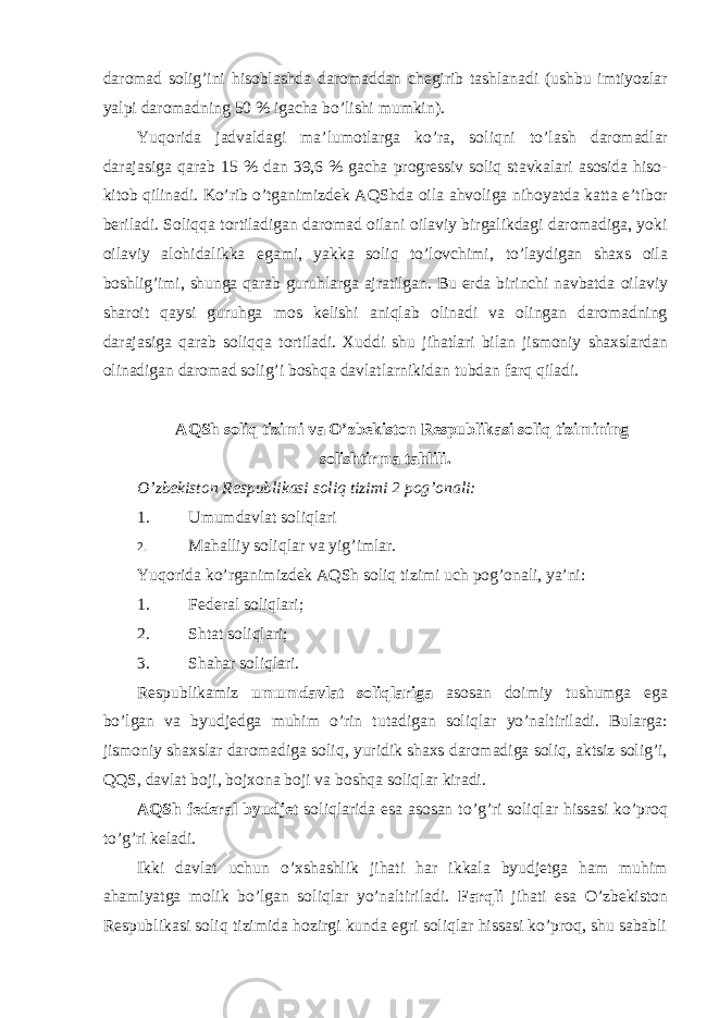 daromad solig’ini hisoblashda daromaddan chegirib tashlanadi (ushbu imtiyozlar yalpi daromadning 50 % igacha bo’lishi mumkin). Yuqorida jadvaldagi ma ’lumotlarga ko’ra, soliqni to’lash daromadlar darajasiga qarab 15 % dan 39,6 % gacha progressiv soliq stavkalari asosida hiso- kitob qilinadi. Ko’rib o’tganimizdek AQShda oila ahvoliga nihoyatda katta e’tibor beriladi. Soliqqa tortiladigan daromad oilani oilaviy birgalikdagi daromadiga, yoki oilaviy alohidalikka egami, yakka soliq to’lovchimi, to’laydigan shaxs oila boshlig’imi, shunga qarab guruhlarga ajratilgan. Bu erda birinchi navbatda oilaviy sharoit qaysi guruhga mos kelishi aniqlab olinadi va olingan daromadning darajasiga qarab soliqqa tortiladi. Xuddi shu jihatlari bilan jismoniy shaxslardan olinadigan daromad solig’i boshqa davlatlarnikidan tubdan farq qiladi. AQSh soliq tizimi va O ’zbekiston Respublikasi soliq tizimining solishtirma tahlili. O ’zbekiston Respublikasi soliq tizimi 2 pog’onali: 1. Umumdavlat soliqlari 2. Mahalliy soliqlar va yig ’imlar. Yuqorida ko ’rganimizdek AQSh soliq tizimi uch pog’onali, ya’ni: 1. Federal soliqlari; 2. Shtat soliqlari; 3. Shahar soliqlari. Respublikamiz umumdavlat soliqlariga asosan doimiy tushumga ega bo ’lgan va byudjedga muhim o’rin tutadigan soliqlar yo’naltiriladi. Bularga: jismoniy shaxslar daromadiga soliq, yuridik shaxs daromadiga soliq, aktsiz solig’i, QQS, davlat boji, bojxona boji va boshqa soliqlar kiradi. AQSh federal byudjet soliqlarida esa asosan to ’g’ri soliqlar hissasi ko’proq to’g’ri keladi. Ikki davlat uchun o ’xshashlik jihati har ikkala byudjetga ham muhim ahamiyatga molik bo’lgan soliqlar yo’naltiriladi. Farqli jihati esa O’zbekiston Respublikasi soliq tizimida hozirgi kunda egri soliqlar hissasi ko’proq, shu sababli 