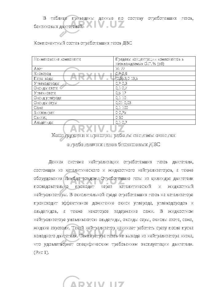 В таблице приведены данные по составу отработавших газов, бензиновых двигателей. Компонентный состав отр аботавших газов ДВС Н а и менование компонента Пределы концентрации компонентов в не охл аж да е мых О.Г. % (об) Азот 74-77 Кислород 0,2-0,8 Пары воды (0,3) 3,0-13,5 Углеводороды 0,2-0,3 Оксиды азота 0,1-0,7 Углекислота 0,5-12 Оксид углерода 0,1-10 Оксиды серы 0,01-0,03 Са ж а 0,1-100 Б ин за пирен 0-0,25 Свинец 0-60 Альдегиды 0,1-0,2 Конструкция и принцип работы системы очистки отработавших газов бензиновых ДВС Данная система нейтр ал изации отработавших газов двигателя, состоящая из каталитического и ж ид к ос т ного нейтр а лизаторов, а также оборудования Лямбда зондом. Отработавшие газы из цилиндра двигателя последовательно проходят через каталитический и ж ид к остный нейтр а лизаторы. В окислительной среде отработавших газов на катализаторе происходит эффективное дожигани е окиси углерода, углеводородов и альдегидов, а также некоторое задержание са ж и. В жид к ос т ном нейтр а лизаторе улавливаются: альдегиды, оксиды серы, окислы азота, сажа, жидкие аэрозоли. Такой нейтрализатор начинает работать сразу после пуска холодного двигателя. Температура газов на выходе из нейтрализатора низка, что удовлетворяет специфическим требованиям эксплуатации двигателя. (Рис 1). 