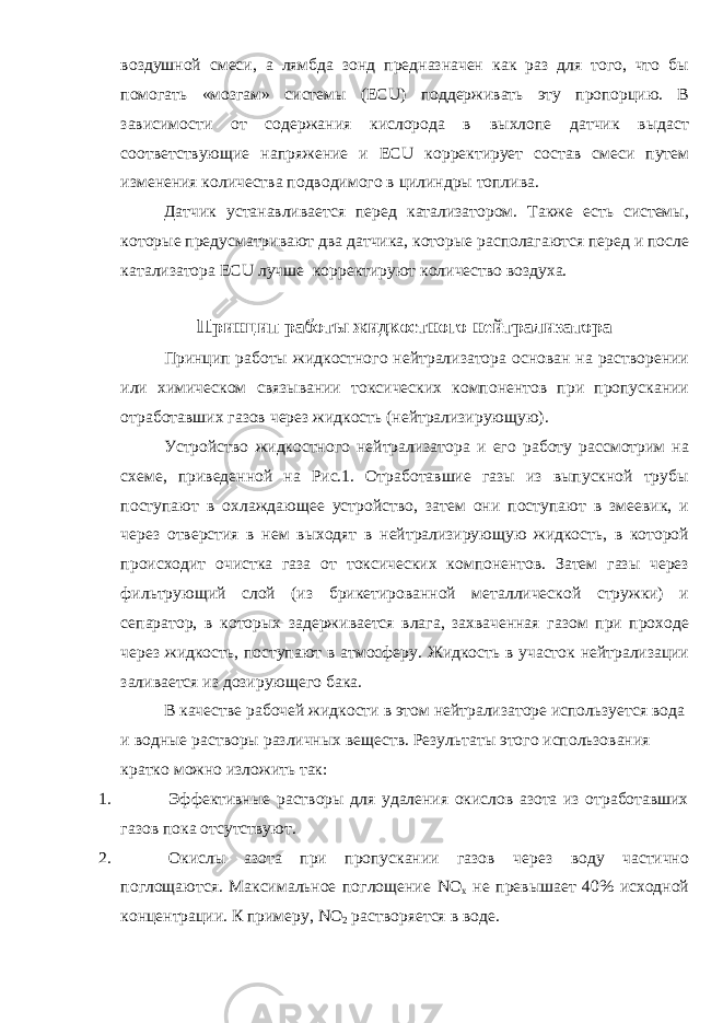 воздушной смеси, а лямбда зонд предназначен как раз для того, что бы помогать «мозгам» системы (ЕС U ) поддерживать эту пропорцию. В зависимости от содержания кислорода в выхлопе датчик выдаст соответствующие напряжение и ЕС U корректирует состав смеси путем изменения количества подводимого в цилиндры топлива. Датчик устанавливается перед катализатором. Также есть системы, которые предусматривают два датчика, которые располагаются перед и после катализатора ЕС U лучше корректируют количество воздуха. Принцип работы жидкостного нейтрализатора Принцип работы жидкостного нейтрализатора основан на растворении или химическом связывании токсических компонентов при пропускании отработавших газов через жидкость (нейтрализирующую). Устройство жидкостного нейтрализатора и его работу рассмотрим на схеме, приведенной на Рис.1. Отработавшие газы из выпускной трубы поступают в охлаждающее устройство, затем они поступают в змеевик, и через отверстия в нем выходят в нейтрализирующую жидкость, в которой происходит очистка газа от токсических компонентов. Затем газы через фильтрующий слой (из брикетированной металлической стружки) и сепаратор, в которых задерживается влага, захваченная газом при проходе через жидкость, поступают в атмосферу. Жидкость в участок нейтрализации заливается из дозирующего бака. В качестве рабочей жидкости в этом нейтрализаторе используется вода и водные растворы различных веществ. Результаты этого использования кратко можно изложить так: 1. Эффективные растворы для удаления окислов азота из отработавших газов пока отсутствуют. 2. Окислы азота при пропускании газов через воду частично поглощаются. Максимальное поглощение NO x не превышает 40% исходной концентрации. К примеру, NO 2 раствор яе тся в воде. 