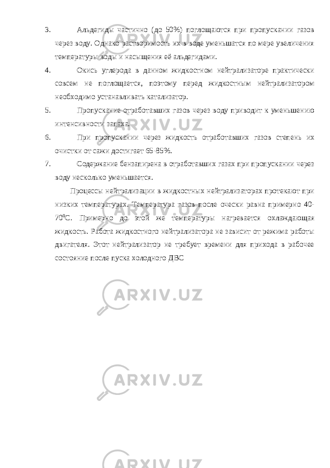 3. Альдегиды частично (до 50%) поглощаются при пропускании газов через воду. Однако растворимость их в воде уменьшатся по мере увеличения температуры воды и насыщения её альдегидами. 4. Окись углерода в данном жидкостном нейтрализаторе практически совсем не поглощается, поэтому перед жидкостным нейтрализатором необходимо устанавливать катализатор. 5. Пропускание отработавших газов через воду приводит к уменьшению интенсивности запаха. 6. При пропускании через жидкость отработавших газов степень их очистки от сажи достигает 65-85%. 7. Содержание бензапирена в отработавших газах при пропускании через воду несколько уменьшается. Процессы нейтрализации в жидкостных нейтрализаторах протекают при низких температурах. Температура газов после очески равна примерно 40- 70 0 С. Примерно до этой же температуры нагревается охлаждающая жидкость. Работа жидкостного нейтрализатора не зависит от режима работы двигателя. Этот нейтрализатор не требует времени для прихода в рабочее состояние после пуска холодного ДВС 