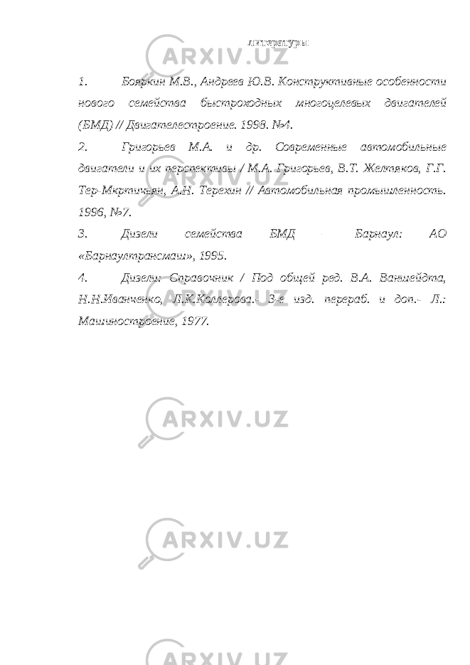  литературы 1. Бояркин М.В., Андреев Ю.В. Конструктивные особенности нового семейства быстроходных многоцелевых двигателей (БМД) // Двигателестроение. 1998. №4. 2. Григорьев М.А. и др. Современные автомобильные двигатели и их перспективы / М.А. Григорьев, В.Т. Желтяков, Г.Г. Тер-Мкртичьян, А.Н. Терехин // Автомобильная промышленность. 1996, №7. 3. Дизели семейства БМД – Барнаул: АО «Барнаултрансмаш», 1995. 4. Дизели: Справочник / Под общей ред. В.А. Ваншейдта, Н.Н.Иванченко, Л.К.Коллерова.- 3-е изд. перераб. и доп.- Л.: Машиностроение, 1977. 