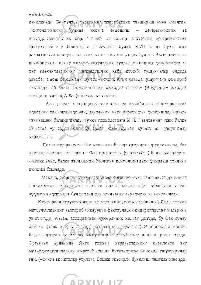 www.arxiv.uz аникланади. Бу хулоса тарихнинг тажрибасини текшириш учун очилган. Психологиянинг йулида иккита ёндошиш – детерминистик ва интердетерминистик бор. Тартиб ва гоялар алокасини детерминистик трактовкасининг бошлангич наъмунаси булиб XVII асрда буюк илм революцияси махсули- классик асоциатив концепция булган. Экспериментал психологияда унинг муваффакиятларини курган концепция феноменлар ва онг элементларининг чегарадошлик каби асосий тушунчалар олдида ракобатга дош беролмади. Бу эса «психик Киме хакида тушунчани келтириб чикаради, айтилган элементларни» «ижодий синтез» (В.Вундт),» ижодий ассоциациялар «(А.Бен)» хакида ва хаказо. Ассоциатив концепциясининг хаклиги илмийликнинг детермистик идеалини тан олганида эди, вахоланки унга киритилган тузатишлар оркага чекинишни билдирганлар, чунки психологияга И.П. Павловнинг гапи билан айтганда «у ердан хам, бу ердан хам» булган кучлар ва тушунчалар киритилган. Лекин алтернатива: ёки механик образда яратилган детерминизм, ёки онгнинг фаоллигига караш – Фан прогрессии (тараккиёти) билан учирилган. Физика эмас, балки эволюцион биология психологиядаги фикрлаш стилини аниклай бошлади. Механодетерминистикдан у биодетерминистикка айланди. Энди илмий тадкикотнинг категориал каркаси организмнинг янги моделини енгил эффектив адаптация булла оладиган эгилувчан курилмани уз ичига олади. Категориал структураларнинг узгариши (такомиллашиши) Янги психик махсулотларнинг келтириб чикарувчи факторларни кидириперспективларини узгартирди. Аввал, ассоцианизм хукмронлик килган даврда, бу факторлар онгнинг (калбнинг) чегарасида локаллашган (тухтаган). Эндиликда онг эмас, балки адаптив ахлок шу импулсларнинг субстрат ролини узига олади. Организм ёрдамида Янги психик харакатларнинг курилмаси энг муваффакиятлиларини ажратиб олиши бихевиоризм окимида тшунтирилар эди. («синов ва хатолар усули»). Бошка таъсирли йуналиш гештальтизм эди, 