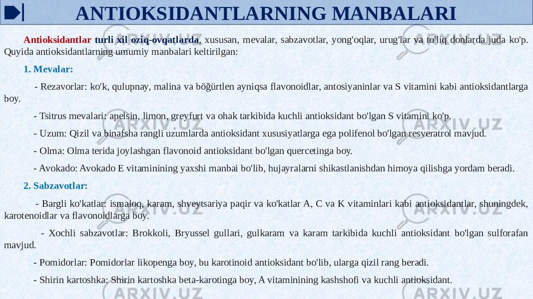 ANTIOKSIDANTLARNING MANBALARI Antioksidantlar turli xil oziq-ovqatlarda , xususan, mevalar, sabzavotlar, yong&#39;oqlar, urug&#39;lar va to&#39;liq donlarda juda ko&#39;p. Quyida antioksidantlarning umumiy manbalari keltirilgan: 1. Mevalar: - Rezavorlar: ko&#39;k, qulupnay, malina va böğürtlen ayniqsa flavonoidlar, antosiyaninlar va S vitamini kabi antioksidantlarga boy. - Tsitrus mevalari: apelsin, limon, greyfurt va ohak tarkibida kuchli antioksidant bo&#39;lgan S vitamini ko&#39;p. - Uzum: Qizil va binafsha rangli uzumlarda antioksidant xususiyatlarga ega polifenol bo&#39;lgan resveratrol mavjud. - Olma: Olma terida joylashgan flavonoid antioksidant bo&#39;lgan quercetinga boy. - Avokado: Avokado E vitaminining yaxshi manbai bo&#39;lib, hujayralarni shikastlanishdan himoya qilishga yordam beradi. 2. Sabzavotlar: - Bargli ko&#39;katlar: ismaloq, karam, shveytsariya paqir va ko&#39;katlar A, C va K vitaminlari kabi antioksidantlar, shuningdek, karotenoidlar va flavonoidlarga boy. - Xochli sabzavotlar: Brokkoli, Bryussel gullari, gulkaram va karam tarkibida kuchli antioksidant bo&#39;lgan sulforafan mavjud. - Pomidorlar: Pomidorlar likopenga boy, bu karotinoid antioksidant bo&#39;lib, ularga qizil rang beradi. - Shirin kartoshka: Shirin kartoshka beta-karotinga boy, A vitaminining kashshofi va kuchli antioksidant. 