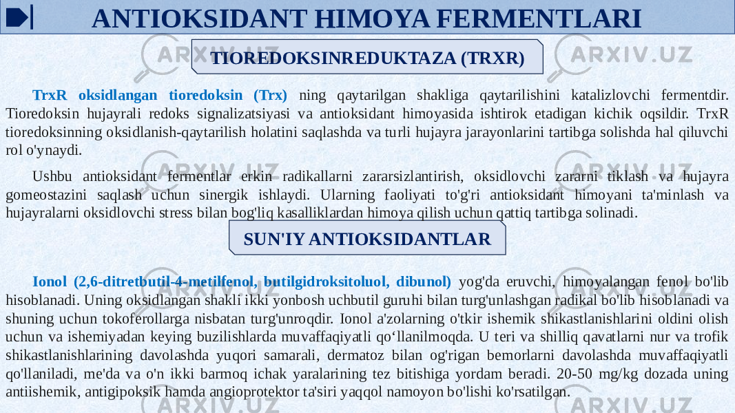 ANTIOKSIDANT HIMOYA FERMENTLARI TIOREDOKSINREDUKTAZA (TRXR) SUN&#39;IY ANTIOKSIDANTLARTrxR oksidlangan tioredoksin (Trx) ning qaytarilgan shakliga qaytarilishini katalizlovchi fermentdir. Tioredoksin hujayrali redoks signalizatsiyasi va antioksidant himoyasida ishtirok etadigan kichik oqsildir. TrxR tioredoksinning oksidlanish-qaytarilish holatini saqlashda va turli hujayra jarayonlarini tartibga solishda hal qiluvchi rol o&#39;ynaydi. Ushbu antioksidant fermentlar erkin radikallarni zararsizlantirish, oksidlovchi zararni tiklash va hujayra gomeostazini saqlash uchun sinergik ishlaydi. Ularning faoliyati to&#39;g&#39;ri antioksidant himoyani ta&#39;minlash va hujayralarni oksidlovchi stress bilan bog&#39;liq kasalliklardan himoya qilish uchun qattiq tartibga solinadi. Ionol (2,6-ditretbutil-4-metilfenol, butilgidroksitoluol, dibunol) yog&#39;da eruvchi, himoyalangan fenol bo&#39;lib hisoblanadi. Uning oksidlangan shakli ikki yonbosh uchbutil guruhi bilan turg&#39;unlashgan radikal bo&#39;lib hisoblanadi va shuning uchun tokoferollarga nisbatan turg&#39;unroqdir. Ionol a&#39;zolarning o&#39;tkir ishemik shikastlanishlarini oldini olish uchun va ishemiyadan keying buzilishlarda muvaffaqiyatli qoʻllanilmoqda. U teri va shilliq qavatlarni nur va trofik shikastlanishlarining davolashda yuqori samarali, dermatoz bilan og&#39;rigan bemorlarni davolashda muvaffaqiyatli qo&#39;llaniladi, me&#39;da va o&#39;n ikki barmoq ichak yaralarining tez bitishiga yordam beradi. 20-50 mg/kg dozada uning antiishemik, antigipoksik hamda angioprotektor ta&#39;siri yaqqol namoyon bo&#39;lishi ko&#39;rsatilgan. 