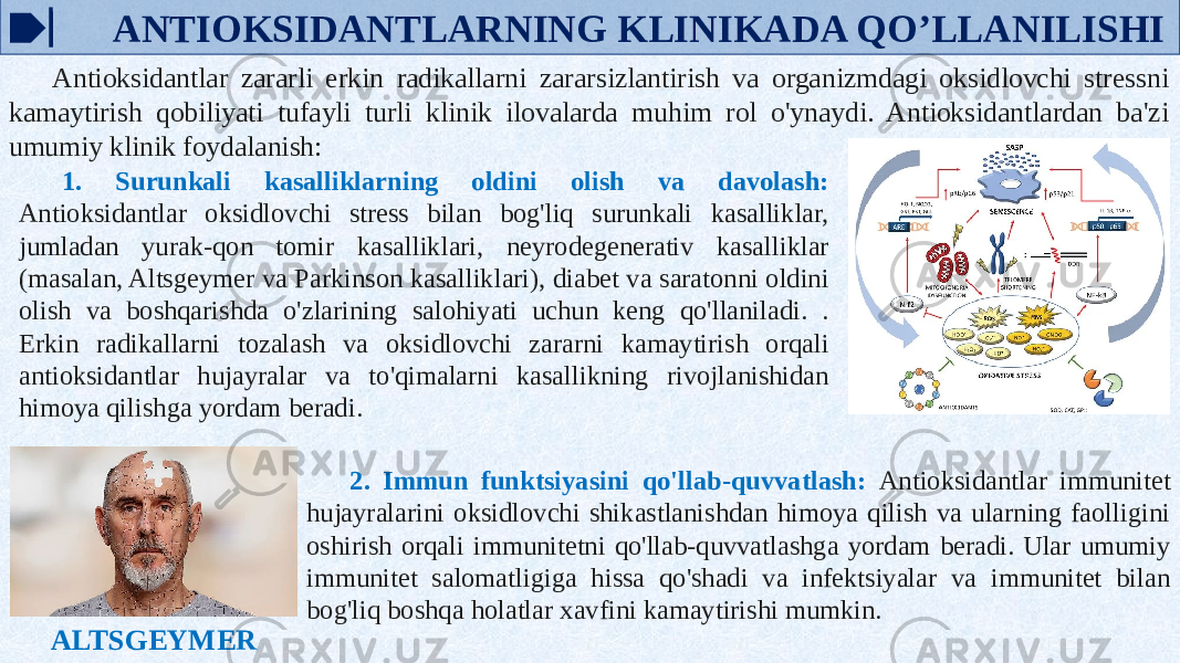  ANTIOKSIDANTLARNING KLINIKADA QO’LLANILISHI Antioksidantlar zararli erkin radikallarni zararsizlantirish va organizmdagi oksidlovchi stressni kamaytirish qobiliyati tufayli turli klinik ilovalarda muhim rol o&#39;ynaydi. Antioksidantlardan ba&#39;zi umumiy klinik foydalanish: 1. Surunkali kasalliklarning oldini olish va davolash: Antioksidantlar oksidlovchi stress bilan bog&#39;liq surunkali kasalliklar, jumladan yurak-qon tomir kasalliklari, neyrodegenerativ kasalliklar (masalan, Altsgeymer va Parkinson kasalliklari), diabet va saratonni oldini olish va boshqarishda o&#39;zlarining salohiyati uchun keng qo&#39;llaniladi. . Erkin radikallarni tozalash va oksidlovchi zararni kamaytirish orqali antioksidantlar hujayralar va to&#39;qimalarni kasallikning rivojlanishidan himoya qilishga yordam beradi. ALTSGEYMER 2. Immun funktsiyasini qo&#39;llab-quvvatlash: Antioksidantlar immunitet hujayralarini oksidlovchi shikastlanishdan himoya qilish va ularning faolligini oshirish orqali immunitetni qo&#39;llab-quvvatlashga yordam beradi. Ular umumiy immunitet salomatligiga hissa qo&#39;shadi va infektsiyalar va immunitet bilan bog&#39;liq boshqa holatlar xavfini kamaytirishi mumkin. 