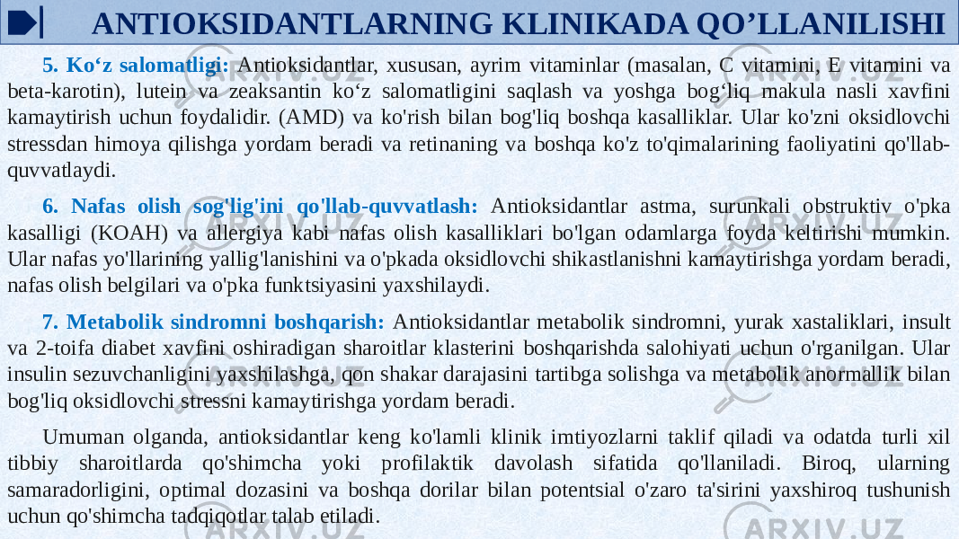  ANTIOKSIDANTLARNING KLINIKADA QO’LLANILISHI 5. Ko‘z salomatligi: Antioksidantlar, xususan, ayrim vitaminlar (masalan, C vitamini, E vitamini va beta-karotin), lutein va zeaksantin ko‘z salomatligini saqlash va yoshga bog‘liq makula nasli xavfini kamaytirish uchun foydalidir. (AMD) va ko&#39;rish bilan bog&#39;liq boshqa kasalliklar. Ular ko&#39;zni oksidlovchi stressdan himoya qilishga yordam beradi va retinaning va boshqa ko&#39;z to&#39;qimalarining faoliyatini qo&#39;llab- quvvatlaydi. 6. Nafas olish sog&#39;lig&#39;ini qo&#39;llab-quvvatlash: Antioksidantlar astma, surunkali obstruktiv o&#39;pka kasalligi (KOAH) va allergiya kabi nafas olish kasalliklari bo&#39;lgan odamlarga foyda keltirishi mumkin. Ular nafas yo&#39;llarining yallig&#39;lanishini va o&#39;pkada oksidlovchi shikastlanishni kamaytirishga yordam beradi, nafas olish belgilari va o&#39;pka funktsiyasini yaxshilaydi. 7. Metabolik sindromni boshqarish: Antioksidantlar metabolik sindromni, yurak xastaliklari, insult va 2-toifa diabet xavfini oshiradigan sharoitlar klasterini boshqarishda salohiyati uchun o&#39;rganilgan. Ular insulin sezuvchanligini yaxshilashga, qon shakar darajasini tartibga solishga va metabolik anormallik bilan bog&#39;liq oksidlovchi stressni kamaytirishga yordam beradi. Umuman olganda, antioksidantlar keng ko&#39;lamli klinik imtiyozlarni taklif qiladi va odatda turli xil tibbiy sharoitlarda qo&#39;shimcha yoki profilaktik davolash sifatida qo&#39;llaniladi. Biroq, ularning samaradorligini, optimal dozasini va boshqa dorilar bilan potentsial o&#39;zaro ta&#39;sirini yaxshiroq tushunish uchun qo&#39;shimcha tadqiqotlar talab etiladi. 