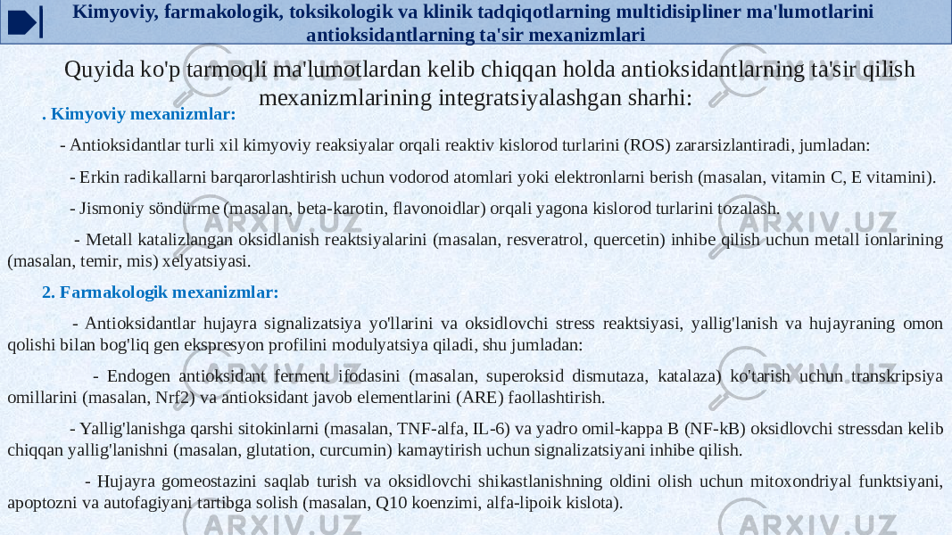 Kimyoviy, farmakologik, toksikologik va klinik tadqiqotlarning multidisipliner ma&#39;lumotlarini antioksidantlarning ta&#39;sir mexanizmlari Quyida ko&#39;p tarmoqli ma&#39;lumotlardan kelib chiqqan holda antioksidantlarning ta&#39;sir qilish mexanizmlarining integratsiyalashgan sharhi: . Kimyoviy mexanizmlar: - Antioksidantlar turli xil kimyoviy reaksiyalar orqali reaktiv kislorod turlarini (ROS) zararsizlantiradi, jumladan: - Erkin radikallarni barqarorlashtirish uchun vodorod atomlari yoki elektronlarni berish (masalan, vitamin C, E vitamini). - Jismoniy söndürme (masalan, beta-karotin, flavonoidlar) orqali yagona kislorod turlarini tozalash. - Metall katalizlangan oksidlanish reaktsiyalarini (masalan, resveratrol, quercetin) inhibe qilish uchun metall ionlarining (masalan, temir, mis) xelyatsiyasi. 2. Farmakologik mexanizmlar: - Antioksidantlar hujayra signalizatsiya yo&#39;llarini va oksidlovchi stress reaktsiyasi, yallig&#39;lanish va hujayraning omon qolishi bilan bog&#39;liq gen ekspresyon profilini modulyatsiya qiladi, shu jumladan: - Endogen antioksidant ferment ifodasini (masalan, superoksid dismutaza, katalaza) ko&#39;tarish uchun transkripsiya omillarini (masalan, Nrf2) va antioksidant javob elementlarini (ARE) faollashtirish. - Yallig&#39;lanishga qarshi sitokinlarni (masalan, TNF-alfa, IL-6) va yadro omil-kappa B (NF-kB) oksidlovchi stressdan kelib chiqqan yallig&#39;lanishni (masalan, glutation, curcumin) kamaytirish uchun signalizatsiyani inhibe qilish. - Hujayra gomeostazini saqlab turish va oksidlovchi shikastlanishning oldini olish uchun mitoxondriyal funktsiyani, apoptozni va autofagiyani tartibga solish (masalan, Q10 koenzimi, alfa-lipoik kislota). 