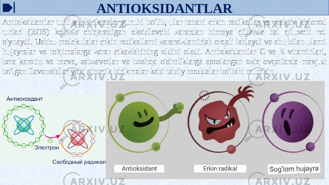 ANTIOKSIDANTLAR Antioksidantlar turli xil birikmalar guruhi bo&#39;lib, ular tanani erkin radikallar va reaktiv kislorod turlari (ROS) keltirib chiqaradigan oksidlovchi zarardan himoya qilishda hal qiluvchi rol o&#39;ynaydi. Ushbu molekulalar erkin radikallarni zararsizlantirish orqali ishlaydi va shu bilan ularni hujayralar va to&#39;qimalarga zarar etkazishining oldini oladi. Antioksidantlar C va E vitaminlari, beta-karotin va meva, sabzavotlar va boshqa o&#39;simliklarga asoslangan oziq-ovqatlarda mavjud bo&#39;lgan flavonoidlar yoki sintetik birikmalar kabi tabiiy moddalar bo&#39;lishi mumkin 