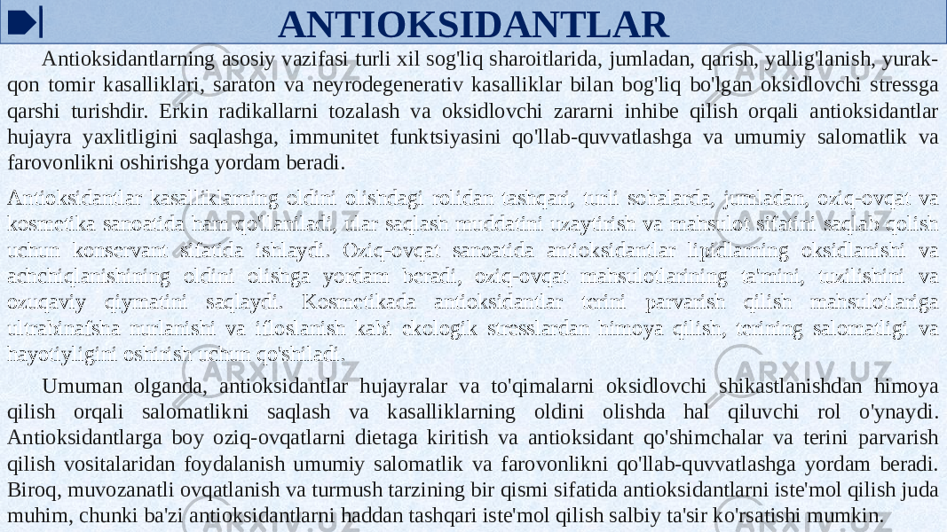 ANTIOKSIDANTLAR Antioksidantlarning asosiy vazifasi turli xil sog&#39;liq sharoitlarida, jumladan, qarish, yallig&#39;lanish, yurak- qon tomir kasalliklari, saraton va neyrodegenerativ kasalliklar bilan bog&#39;liq bo&#39;lgan oksidlovchi stressga qarshi turishdir. Erkin radikallarni tozalash va oksidlovchi zararni inhibe qilish orqali antioksidantlar hujayra yaxlitligini saqlashga, immunitet funktsiyasini qo&#39;llab-quvvatlashga va umumiy salomatlik va farovonlikni oshirishga yordam beradi. Antioksidantlar kasalliklarning oldini olishdagi rolidan tashqari, turli sohalarda, jumladan, oziq-ovqat va kosmetika sanoatida ham qo&#39;llaniladi, ular saqlash muddatini uzaytirish va mahsulot sifatini saqlab qolish uchun konservant sifatida ishlaydi. Oziq-ovqat sanoatida antioksidantlar lipidlarning oksidlanishi va achchiqlanishining oldini olishga yordam beradi, oziq-ovqat mahsulotlarining ta&#39;mini, tuzilishini va ozuqaviy qiymatini saqlaydi. Kosmetikada antioksidantlar terini parvarish qilish mahsulotlariga ultrabinafsha nurlanishi va ifloslanish kabi ekologik stresslardan himoya qilish, terining salomatligi va hayotiyligini oshirish uchun qo&#39;shiladi. Umuman olganda, antioksidantlar hujayralar va to&#39;qimalarni oksidlovchi shikastlanishdan himoya qilish orqali salomatlikni saqlash va kasalliklarning oldini olishda hal qiluvchi rol o&#39;ynaydi. Antioksidantlarga boy oziq-ovqatlarni dietaga kiritish va antioksidant qo&#39;shimchalar va terini parvarish qilish vositalaridan foydalanish umumiy salomatlik va farovonlikni qo&#39;llab-quvvatlashga yordam beradi. Biroq, muvozanatli ovqatlanish va turmush tarzining bir qismi sifatida antioksidantlarni iste&#39;mol qilish juda muhim, chunki ba&#39;zi antioksidantlarni haddan tashqari iste&#39;mol qilish salbiy ta&#39;sir ko&#39;rsatishi mumkin. 