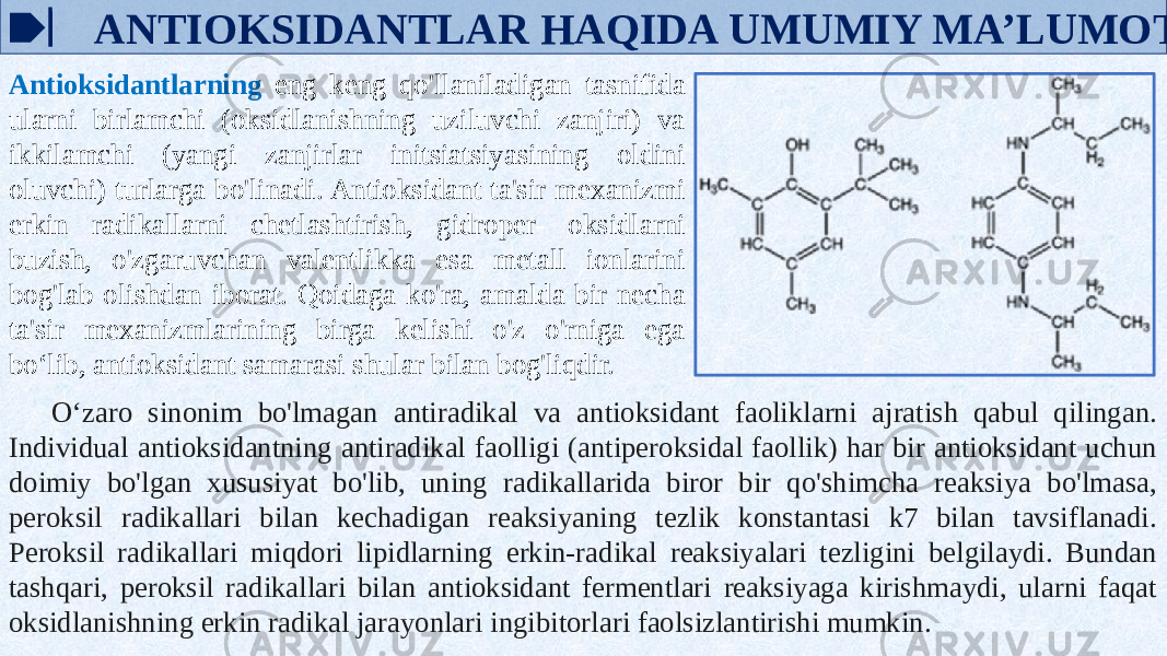  ANTIOKSIDANTLAR HAQIDA UMUMIY MA’LUMOT Antioksidantlarning eng keng qo&#39;llaniladigan tasnifida ularni birlamchi (oksidlanishning uziluvchi zanjiri) va ikkilamchi (yangi zanjirlar initsiatsiyasining oldini oluvchi) turlarga bo&#39;linadi. Antioksidant ta&#39;sir mexanizmi erkin radikallarni chetlashtirish, gidroper- oksidlarni buzish, o&#39;zgaruvchan valentlikka esa metall ionlarini bog&#39;lab olishdan iborat. Qoidaga ko&#39;ra, amalda bir necha ta&#39;sir mexanizmlarining birga kelishi o&#39;z o&#39;rniga ega boʻlib, antioksidant samarasi shular bilan bog&#39;liqdir. Oʻzaro sinonim bo&#39;lmagan antiradikal va antioksidant faoliklarni ajratish qabul qilingan. Individual antioksidantning antiradikal faolligi (antiperoksidal faollik) har bir antioksidant uchun doimiy bo&#39;lgan xususiyat bo&#39;lib, uning radikallarida biror bir qo&#39;shimcha reaksiya bo&#39;lmasa, peroksil radikallari bilan kechadigan reaksiyaning tezlik konstantasi k7 bilan tavsiflanadi. Peroksil radikallari miqdori lipidlarning erkin-radikal reaksiyalari tezligini belgilaydi. Bundan tashqari, peroksil radikallari bilan antioksidant fermentlari reaksiyaga kirishmaydi, ularni faqat oksidlanishning erkin radikal jarayonlari ingibitorlari faolsizlantirishi mumkin. 