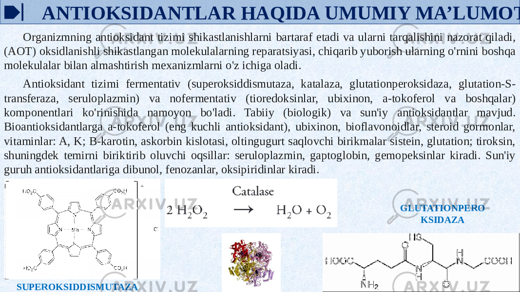  ANTIOKSIDANTLAR HAQIDA UMUMIY MA’LUMOT Organizmning antioksidant tizimi shikastlanishlarni bartaraf etadi va ularni tarqalishini nazorat qiladi, (AOT) oksidlanishli shikastlangan molekulalarning reparatsiyasi, chiqarib yuborish ularning o&#39;rnini boshqa molekulalar bilan almashtirish mexanizmlarni o&#39;z ichiga oladi. Antioksidant tizimi fermentativ (superoksiddismutaza, katalaza, glutationperoksidaza, glutation-S- transferaza, seruloplazmin) va nofermentativ (tioredoksinlar, ubixinon, a-tokoferol va boshqalar) komponentlari ko&#39;rinishida namoyon bo&#39;ladi. Tabiiy (biologik) va sun&#39;iy antioksidantlar mavjud. Bioantioksidantlarga a-tokoferol (eng kuchli antioksidant), ubixinon, bioflavonoidlar, steroid gormonlar, vitaminlar: A, K; B-karotin, askorbin kislotasi, oltingugurt saqlovchi birikmalar sistein, glutation; tiroksin, shuningdek temirni biriktirib oluvchi oqsillar: seruloplazmin, gaptoglobin, gemopeksinlar kiradi. Sun&#39;iy guruh antioksidantlariga dibunol, fenozanlar, oksipiridinlar kiradi. GLUTATIONPERO KSIDAZA SUPEROKSIDDISMUTAZA 