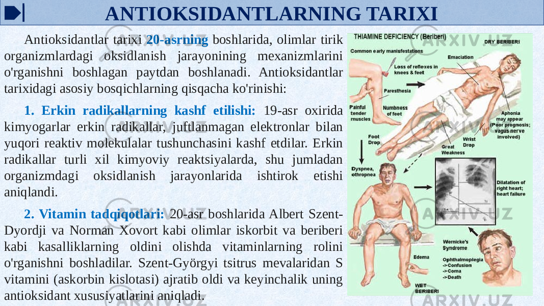 ANTIOKSIDANTLARNING TARIXI Antioksidantlar tarixi 20-asrning boshlarida, olimlar tirik organizmlardagi oksidlanish jarayonining mexanizmlarini o&#39;rganishni boshlagan paytdan boshlanadi. Antioksidantlar tarixidagi asosiy bosqichlarning qisqacha ko&#39;rinishi: 1. Erkin radikallarning kashf etilishi: 19-asr oxirida kimyogarlar erkin radikallar, juftlanmagan elektronlar bilan yuqori reaktiv molekulalar tushunchasini kashf etdilar. Erkin radikallar turli xil kimyoviy reaktsiyalarda, shu jumladan organizmdagi oksidlanish jarayonlarida ishtirok etishi aniqlandi. 2. Vitamin tadqiqotlari: 20-asr boshlarida Albert Szent- Dyordji va Norman Xovort kabi olimlar iskorbit va beriberi kabi kasalliklarning oldini olishda vitaminlarning rolini o&#39;rganishni boshladilar. Szent-Györgyi tsitrus mevalaridan S vitamini (askorbin kislotasi) ajratib oldi va keyinchalik uning antioksidant xususiyatlarini aniqladi. 