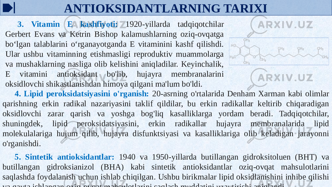 ANTIOKSIDANTLARNING TARIXI 3. Vitamin E kashfiyoti: 1920-yillarda tadqiqotchilar Gerbert Evans va Ketrin Bishop kalamushlarning oziq-ovqatga bo‘lgan talablarini o‘rganayotganda E vitaminini kashf qilishdi. Ular ushbu vitaminning etishmasligi reproduktiv muammolarga va mushaklarning nasliga olib kelishini aniqladilar. Keyinchalik, E vitamini antioksidant bo&#39;lib, hujayra membranalarini oksidlovchi shikastlanishdan himoya qilgani ma&#39;lum bo&#39;ldi. 4. Lipid peroksidatsiyasini o&#39;rganish: 20-asrning o&#39;rtalarida Denham Xarman kabi olimlar qarishning erkin radikal nazariyasini taklif qildilar, bu erkin radikallar keltirib chiqaradigan oksidlovchi zarar qarish va yoshga bog&#39;liq kasalliklarga yordam beradi. Tadqiqotchilar, shuningdek, lipid peroksidatsiyasini, erkin radikallar hujayra membranalarida lipid molekulalariga hujum qilib, hujayra disfunktsiyasi va kasalliklariga olib keladigan jarayonni o&#39;rganishdi. 5. Sintetik antioksidantlar: 1940 va 1950-yillarda butillangan gidroksitoluen (BHT) va butillangan gidroksianizol (BHA) kabi sintetik antioksidantlar oziq-ovqat mahsulotlarini saqlashda foydalanish uchun ishlab chiqilgan. Ushbu birikmalar lipid oksidlanishini inhibe qilishi va qayta ishlangan oziq-ovqat mahsulotlarini saqlash muddatini uzaytirishi aniqlandi. 