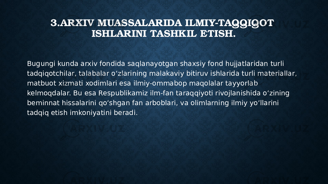3.ARXIV MUASSALARIDA ILMIY-TAQQIQOT ISHLARINI TASHKIL ETISH. Bugungi kunda arxiv fondida saqlanayotgan shaxsiy fond hujjatlaridan turli tadqiqotchilar, talabalar o‘zlarining malakaviy bitiruv ishlarida turli materiallar, matbuot xizmati xodimlari esa ilmiy-ommabop maqolalar tayyorlab kelmoqdalar. Bu esa Respublikamiz ilm-fan taraqqiyoti rivojlanishida o‘zining beminnat hissalarini qo‘shgan fan arboblari, va olimlarning ilmiy yo‘llarini tadqiq etish imkoniyatini beradi. 