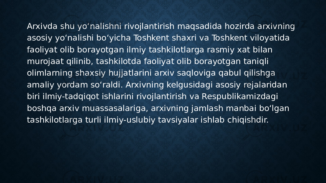 Arxivda shu yo‘nalishni rivojlantirish maqsadida hozirda arxivning asosiy yo‘nalishi bo‘yicha Toshkent shaxri va Toshkent viloyatida faoliyat olib borayotgan ilmiy tashkilotlarga rasmiy xat bilan murojaat qilinib, tashkilotda faoliyat olib borayotgan taniqli olimlarning shaxsiy hujjatlarini arxiv saqloviga qabul qilishga amaliy yordam so‘raldi. Arxivning kelgusidagi asosiy rejalaridan biri ilmiy-tadqiqot ishlarini rivojlantirish va Respublikamizdagi boshqa arxiv muassasalariga, arxivning jamlash manbai bo‘lgan tashkilotlarga turli ilmiy-uslubiy tavsiyalar ishlab chiqishdir. 