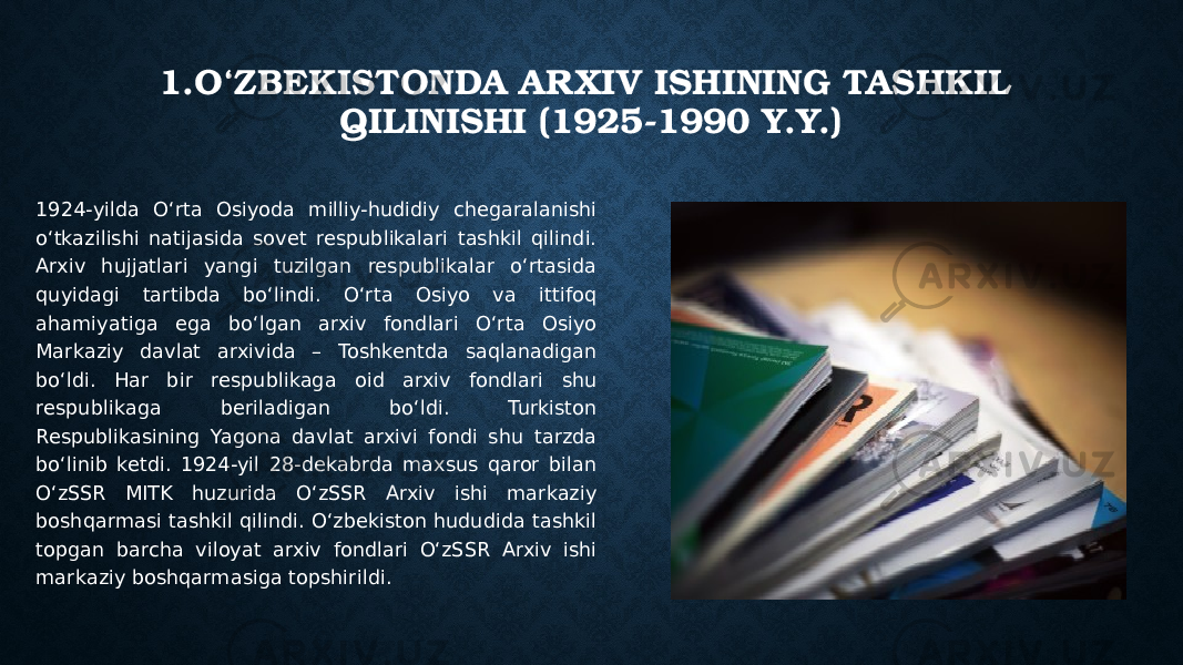 1.O‘ZBEKISTONDA ARXIV ISHINING TASHKIL QILINISHI (1925-1990 Y.Y.) 1924-yilda O‘rta Osiyoda milliy-hudidiy chegaralanishi o‘tkazilishi natijasida sovet respublikalari tashkil qilindi. Arxiv hujjatlari yangi tuzilgan respublikalar o‘rtasida quyidagi tartibda bo‘lindi. O‘rta Osiyo va ittifoq ahamiyatiga ega bo‘lgan arxiv fondlari O‘rta Osiyo Markaziy davlat arxivida – Toshkentda saqlanadigan bo‘ldi. Har bir respublikaga oid arxiv fondlari shu respublikaga beriladigan bo‘ldi. Turkiston Respublikasining Yagona davlat arxivi fondi shu tarzda bo‘linib ketdi. 1924-yil 28-dekabrda maxsus qaror bilan O‘zSSR MITK huzurida O‘zSSR Arxiv ishi markaziy boshqarmasi tashkil qilindi. O‘zbekiston hududida tashkil topgan barcha viloyat arxiv fondlari O‘zSSR Arxiv ishi markaziy boshqarmasiga topshirildi. 