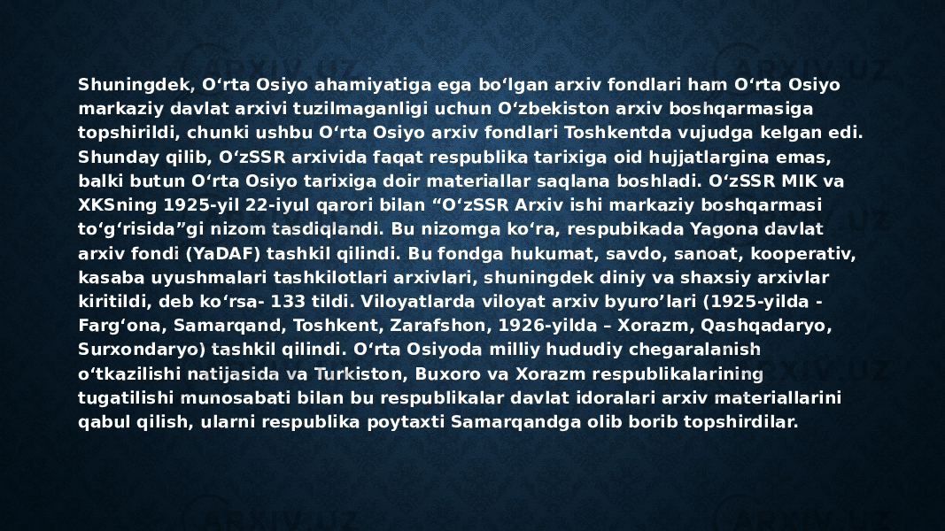 Shuningdek, O‘rta Osiyo ahamiyatiga ega bo‘lgan arxiv fondlari ham O‘rta Osiyo markaziy davlat arxivi tuzilmaganligi uchun O‘zbekiston arxiv boshqarmasiga topshirildi, chunki ushbu O‘rta Osiyo arxiv fondlari Toshkentda vujudga kelgan edi. Shunday qilib, O‘zSSR arxivida faqat respublika tarixiga oid hujjatlargina emas, balki butun O‘rta Osiyo tarixiga doir materiallar saqlana boshladi. O‘zSSR MIK va XKSning 1925-yil 22-iyul qarori bilan “O‘zSSR Arxiv ishi markaziy boshqarmasi to‘g‘risida”gi nizom tasdiqlandi. Bu nizomga ko‘ra, respubikada Yagona davlat arxiv fondi (YaDAF) tashkil qilindi. Bu fondga hukumat, savdo, sanoat, kooperativ, kasaba uyushmalari tashkilotlari arxivlari, shuningdek diniy va shaxsiy arxivlar kiritildi, deb ko‘rsa- 133 tildi. Viloyatlarda viloyat arxiv byuro’lari (1925-yilda - Farg‘ona, Samarqand, Toshkent, Zarafshon, 1926-yilda – Xorazm, Qashqadaryo, Surxondaryo) tashkil qilindi. O‘rta Osiyoda milliy hududiy chegaralanish o‘tkazilishi natijasida va Turkiston, Buxoro va Xorazm respublikalarining tugatilishi munosabati bilan bu respublikalar davlat idoralari arxiv materiallarini qabul qilish, ularni respublika poytaxti Samarqandga olib borib topshirdilar. 
