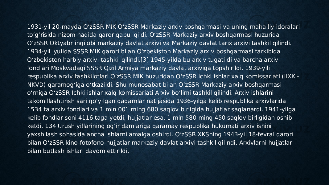 1931-yil 20-mayda O‘zSSR MIK O‘zSSR Markaziy arxiv boshqarmasi va uning mahalliy idoralari to‘g‘risida nizom haqida qaror qabul qildi. O‘zSSR Markaziy arxiv boshqarmasi huzurida O‘zSSR Oktyabr inqilobi markaziy davlat arxivi va Markaziy davlat tarix arxivi tashkil qilindi. 1934-yil iyulida SSSR MIK qarori bilan O‘zbekiston Markaziy arxiv boshqarmasi tarkibida O‘zbekiston harbiy arxivi tashkil qilindi.[3] 1945-yilda bu arxiv tugatildi va barcha arxiv fondlari Moskvadagi SSSR Qizil Armiya markaziy davlat arxiviga topshirildi. 1939-yili respublika arxiv tashkilotlari O‘zSSR MIK huzuridan O‘zSSR ichki ishlar xalq komissariati (IIXK - NKVD) qaramog‘iga o‘tkazildi. Shu munosabat bilan O‘zSSR Markaziy arxiv boshqarmasi o‘rniga O‘zSSR Ichki ishlar xalq komissariati Arxiv bo‘limi tashkil qilindi. Arxiv ishlarini takomillashtirish sari qo‘yilgan qadamlar natijasida 1936-yilga kelib respublika arxivlarida 1534 ta arxiv fondlari va 1 mln 001 ming 680 saqlov birligida hujjatlar saqlanardi. 1941-yilga kelib fondlar soni 4116 taga yetdi, hujjatlar esa, 1 mln 580 ming 450 saqlov birligidan oshib ketdi. 134 Urush yillarining og‘ir damlariga qaramay respublika hukumati arxiv ishini yaxshilash sohasida ancha ishlarni amalga oshirdi. O‘zSSR XKSning 1943-yil 18-fevral qarori bilan O‘zSSR kino-fotofono-hujjatlar markaziy davlat arxivi tashkil qilindi. Arxivlarni hujjatlar bilan butlash ishlari davom ettirildi. 