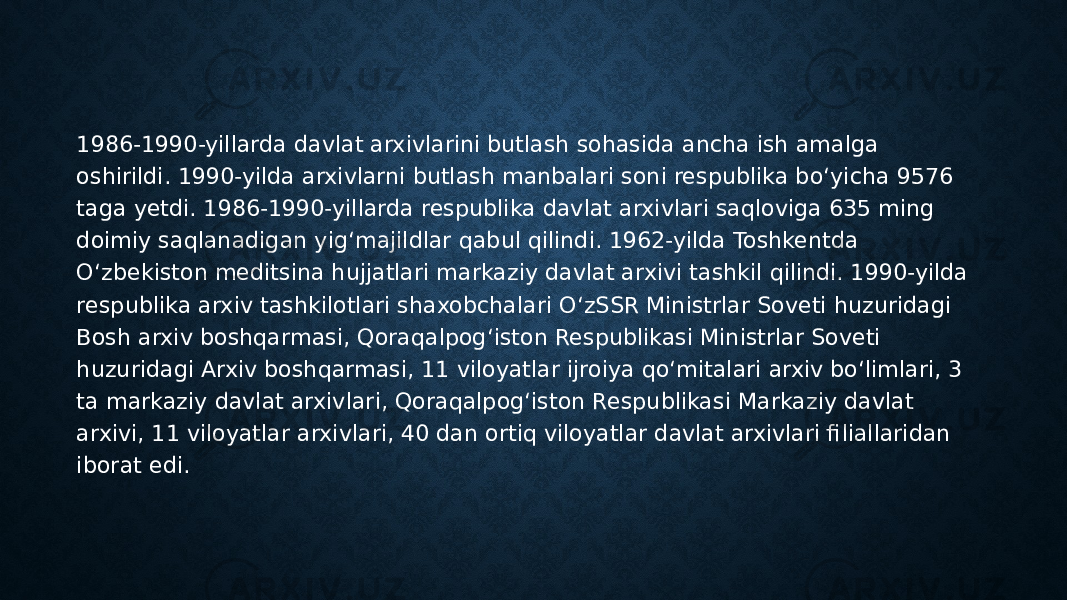 1986-1990-yillarda davlat arxivlarini butlash sohasida ancha ish amalga oshirildi. 1990-yilda arxivlarni butlash manbalari soni respublika bo‘yicha 9576 taga yetdi. 1986-1990-yillarda respublika davlat arxivlari saqloviga 635 ming doimiy saqlanadigan yig‘majildlar qabul qilindi. 1962-yilda Toshkentda O‘zbekiston meditsina hujjatlari markaziy davlat arxivi tashkil qilindi. 1990-yilda respublika arxiv tashkilotlari shaxobchalari O‘zSSR Ministrlar Soveti huzuridagi Bosh arxiv boshqarmasi, Qoraqalpog‘iston Respublikasi Ministrlar Soveti huzuridagi Arxiv boshqarmasi, 11 viloyatlar ijroiya qo‘mitalari arxiv bo‘limlari, 3 ta markaziy davlat arxivlari, Qoraqalpog‘iston Respublikasi Markaziy davlat arxivi, 11 viloyatlar arxivlari, 40 dan ortiq viloyatlar davlat arxivlari filiallaridan iborat edi. 