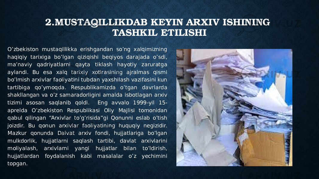 2.MUSTAQILLIKDAB KEYIN ARXIV ISHINING TASHKIL ETILISHI O’zbekiston mustaqillikka erishgandan so’ng xalqimizning haqiqiy tarixiga bo’lgan qiziqishi beqiyos darajada o’sdi, ma’naviy qadriyatlarni qayta tiklash hayotiy zaruratga aylandi. Bu esa xalq tarixiy xotirasining ajralmas qismi bo’lmish arxivlar faoliyatini tubdan yaxshilash vazifasini kun tartibiga qo’ymoqda. Respublikamizda o’tgan davrlarda shakllangan va o’z samaradorligini amalda isbotlagan arxiv tizimi asosan saqlanib qoldi. Eng avvalo 1999-yil 15- aprelda O’zbekiston Respublikasi Oliy Majlisi tomonidan qabul qilingan “Arxivlar to’g’risida”gi Qonunni eslab o’tish joizdir. Bu qonun arxivlar faoliyatining huquqiy negizidir. Mazkur qonunda Dalvat arxiv fondi, hujjatlariga bo’lgan mulkdorlik, hujjatlarni saqlash tartibi, davlat arxivlarini moliyalash, arxivlarni yangi hujjatlar bilan to’ldirish, hujjatlardan foydalanish kabi masalalar o’z yechimini topgan. 