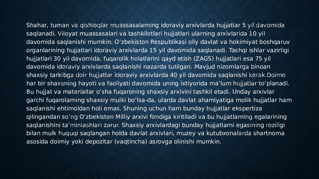 Shahar, tuman va qishloqlar muassasalarning idoraviy arxivlarda hujjatlar 5 yil davomida saqlanadi. Viloyat muassasalari va tashkilotlari hujjatlari ularning arxivlarida 10 yil davomida saqlanishi mumkin. O’zbekiston Respublikasi oliy davlat va hokimiyat boshqaruv organlarining hujjatlari idoraviy arxivlarda 15 yil davomida saqlanadi. Tashqi ishlar vazirligi hujjatlari 30 yil davomida, fuqarolik holatlarini qayd etish (ZAGS) hujjatlari esa 75 yil davomida idoraviy arxivlarda saqlanishi nazarda tutilgan. Mavjud nizomlarga binoan shaxsiy tarkibga doir hujjatlar idoraviy arxivlarda 40 yil davomida saqlanishi kerak.Doimo har bir shaxsning hayoti va faoliyati davomida uning ixtiyorida ma’lum hujjatlar to’planadi. Bu hujjat va materiallar o’sha fuqaroning shaxsiy arxivini tashkil etadi. Unday arxivlar garchi fuqarolarning shaxsiy mulki bo’lsa-da, ularda davlat ahamiyatiga molik hujjatlar ham saqlanishi ehtimoldan holi emas. Shuning uchun ham bunday hujjatlar ekspertiza qilingandan so’ng O’zbekiston Milliy arxivi fondiga kiritiladi va bu hujjatlarning egalarining saqlanishini ta’minlashlari zarur. Shaxsiy arxivlardagi bunday hujjatlarni egasining roziligi bilan mulk huquqi saqlangan holda davlat arxivlari, muzey va kutubxonalarda shartnoma asosida doimiy yoki depozitar (vaqtincha) asrovga olinishi mumkin. 