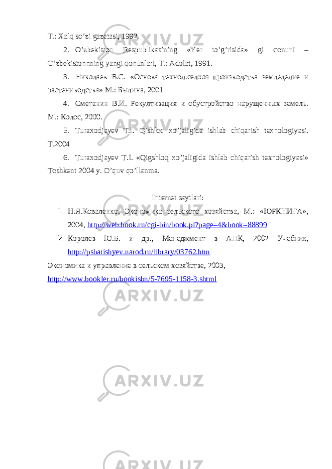 T.: Xаlq so’zi gаzetаsi, 1992. 2. O’zbekiston Respublikаsining «Yer to’g’risidа» gi qonuni – O’zbekistonnning yangi qonunlаri, T.: Аdolаt, 1991. 3. Николаев В.С. «Основа технол.селхоз производства земледелие и растениводства» М.: Былина, 2001 4. Сметанин В.И. Рекултивация и обустройство нарущенных земель. М.: Колос, 2000. 5. Turаxodjаyev T.I. Qishloq xo’jаligidа ishlаb chiqаrish texnologiyasi. T.2004 6. Turаxodjаyev T.I. «Qigshloq xo’jаligidа ishlаb chiqаrish texnologiyasi» Toshkent 2004 y. O’quv qo’llаnmа. Internet sаytlаri: 1. Н.Я.Коваленко, Экономика сельского хозяйства, М.: «ЮРКНИГА», 2004, http://web.book.ru/cgi-bin/book.pl?page=4&book=88899 2. Королев Ю.Б. и др., Менеджмент в АПК, 2002 Учебник, http://psbatishyev.narod.ru/library/03762.htm Экономика и управление в сельском хозяйстве, 2003, http :// www . bookler . ru / bookisbn /5-7695-1158-3. shtml 