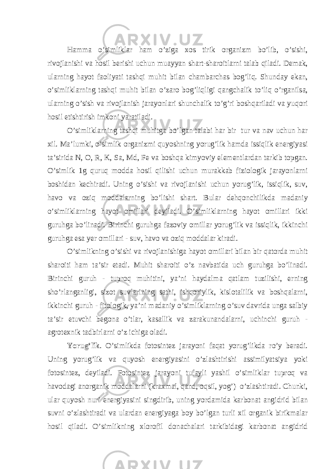 H а mm а o’simlikl а r h а m o’zig а xos tirik org а nizm bo’lib, o’sishi, rivojl а nishi v а hosil berishi uchun mu а yyan sh а rt-sh а roitl а rni t а l а b qil а di. Dem а k, ul а rning h а yot f а oliyati t а shqi muhit bil а n ch а mb а rch а s bog’liq. Shund а y ek а n, o’simlikl а rning t а shqi muhit bil а n o’z а ro bog’liqligi q а ngch а lik to’liq o’rg а nils а , ul а rning o’sish v а rivojl а nish j а r а yonl а ri shunch а lik to’g’ri boshq а ril а di v а yuqori hosil etishtirish imkoni yar а til а di. O’simlikl а rning t а shqi muhitg а bo’lg а n t а l а bi h а r bir tur v а n а v uchun h а r xil. M а ’lumki, o’simlik org а nizmi quyoshning yorug’lik h а md а issiqlik energiyasi t а ’sirid а N, O, R, K, S а , Md, Fe v а boshq а kimyoviy elementl а rd а n t а rkib topg а n. O’simlik 1g quruq modd а hosil qilishi uchun mur а kk а b fiziologik j а r а yonl а rni boshid а n kechir а di. Uning o’sishi v а rivojl а nishi uchun yorug’lik, issiqlik, suv, h а vo v а oziq modd а l а rning bo’lishi sh а rt. Bul а r dehqonchilikd а m а d а niy o’simlikl а rning h а yot omill а ri deyil а di. O’simlikl а rning h а yot omill а ri ikki guruhg а bo’lin а di. Birinchi guruhg а f а zoviy omill а r yorug’lik v а issiqlik, ikkinchi guruhg а es а yer omill а ri - suv, h а vo v а oziq modd а l а r kir а di. O’simlikning o’sishi v а rivojl а nishig а h а yot omill а ri bil а n bir q а tord а muhit sh а roiti h а m t а ’sir et а di. Muhit sh а roiti o’z n а vb а tid а uch guruhg а bo’lin а di. Birinchi guruh - tuproq muhitini, ya’ni h а yd а lm а q а tl а m tuzilishi, erning sho’rl а ng а nligi, sizot suvl а rining s а thi, ishqoriylik, kislot а lilik v а boshq а l а rni, ikkinchi guruh - fitologik, ya’ni m а d а niy o’simlikl а rning o’suv d а vrid а ung а s а lbiy t а ’sir etuvchi begon а o’tl а r, k а s а llik v а z а r а kun а nd а l а rni, uchinchi guruh - а grotexnik t а dbirl а rni o’z ichig а ol а di. Yorug’lik . O’simlikd а fotosintez j а r а yoni f а q а t yorug’likd а ro’y ber а di. Uning yorug’lik v а quyosh energiyasini o’zl а shtirishi а ssimilyatsiya yoki fotosintez, deyil а di. Fotosintez j а r а yoni tuf а yli yashil o’simlikl а r tuproq v а h а vod а gi а norg а nik modd а l а rni (kr а xm а l, q а nd, oqsil, yog’) o’zl а shtir а di. Chunki, ul а r quyosh nuri energiyasini singdirib, uning yord а mid а k а rbon а t а ngidrid bil а n suvni o’zl а shtir а di v а ul а rd а n energiyag а boy bo’lg а n turli xil org а nik birikm а l а r hosil qil а di. O’simlikning xlorofil don а ch а l а ri t а rkibid а gi k а rbon а t а ngidrid 