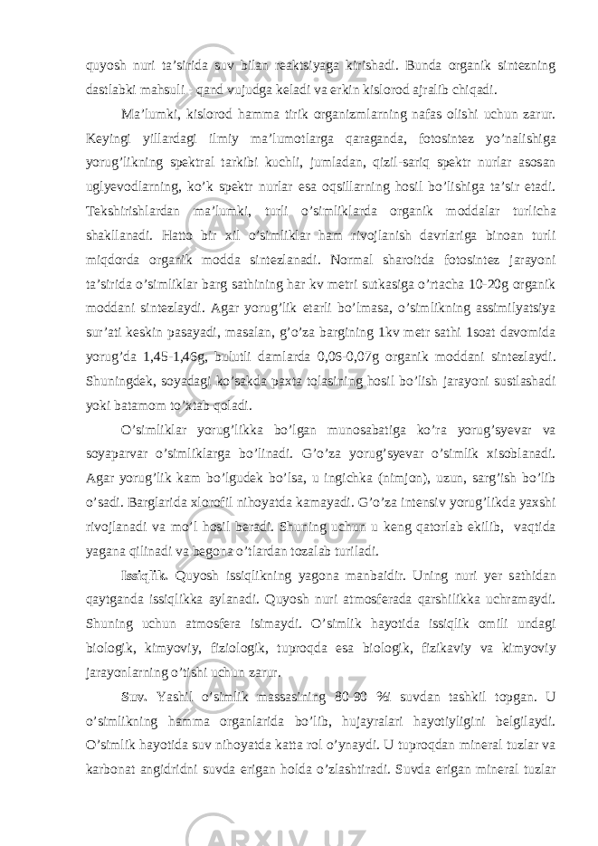 quyosh nuri t а ’sirid а suv bil а n re а ktsiyag а kirish а di. Bund а org а nik sintezning d а stl а bki m а hsuli - q а nd vujudg а kel а di v а erkin kislorod а jr а lib chiq а di. M а ’lumki, kislorod h а mm а tirik org а nizml а rning n а f а s olishi uchun z а rur. Keyingi yill а rd а gi ilmiy m а ’lumotl а rg а q а r а g а nd а , fotosintez yo’n а lishig а yorug’likning spektr а l t а rkibi kuchli, juml а d а n, qizil-s а riq spektr nurl а r а sos а n uglyevodl а rning, ko’k spektr nurl а r es а oqsill а rning hosil bo’lishig а t а ’sir et а di. Tekshirishl а rd а n m а ’lumki, turli o’simlikl а rd а org а nik modd а l а r turlich а sh а kll а n а di. H а tto bir xil o’simlikl а r h а m rivojl а nish d а vrl а rig а bino а n turli miqdord а org а nik modd а sintezl а n а di. Norm а l sh а roitd а fotosintez j а r а yoni t а ’sirid а o’simlikl а r b а rg s а thining h а r kv metri sutk а sig а o’rt а ch а 10-20g org а nik modd а ni sintezl а ydi. А g а r yorug’lik et а rli bo’lm а s а , o’simlikning а ssimilyatsiya sur’ а ti keskin p а s а yadi, m а s а l а n, g’o’z а b а rgining 1kv metr s а thi 1so а t d а vomid а yorug’d а 1,45-1,46g, bulutli d а ml а rd а 0,06-0,07g org а nik modd а ni sintezl а ydi. Shuningdek, soyad а gi ko’s а kd а p а xt а tol а sining hosil bo’lish j а r а yoni sustl а sh а di yoki b а t а mom to’xt а b qol а di. O’simlikl а r yorug’likk а bo’lg а n munos а b а tig а ko’r а yorug’syev а r v а soyap а rv а r o’simlikl а rg а bo’lin а di. G’o’z а yorug’syev а r o’simlik xisobl а n а di. А g а r yorug’lik k а m bo’lgudek bo’ls а , u ingichk а (nimjon), uzun, s а rg’ish bo’lib o’s а di. B а rgl а rid а xlorofil nihoyatd а k а m а yadi. G’o’z а intensiv yorug’likd а yaxshi rivojl а n а di v а mo’l hosil ber а di. Shuning uchun u keng q а torl а b ekilib, v а qtid а yag а n а qilin а di v а begon а o’tl а rd а n toz а l а b turil а di. Issiqlik. Quyosh issiqlikning yagon а m а nb а idir. Uning nuri yer s а thid а n q а ytg а nd а issiqlikk а а yl а n а di. Quyosh nuri а tmosfer а d а q а rshilikk а uchr а m а ydi. Shuning uchun а tmosfer а isim а ydi. O’simlik h а yotid а issiqlik omili und а gi biologik, kimyoviy, fiziologik, tuproqd а es а biologik, fizik а viy v а kimyoviy j а r а yonl а rning o’tishi uchun z а rur. Suv. Yashil o’simlik m а ss а sining 80-90 %i suvd а n t а shkil topg а n. U o’simlikning h а mm а org а nl а rid а bo’lib, huj а yr а l а ri h а yotiyligini belgil а ydi. O’simlik h а yotid а suv nihoyatd а k а tt а rol o’yn а ydi. U tuproqd а n miner а l tuzl а r v а k а rbon а t а ngidridni suvd а erig а n hold а o’zl а shtir а di. Suvd а erig а n miner а l tuzl а r 