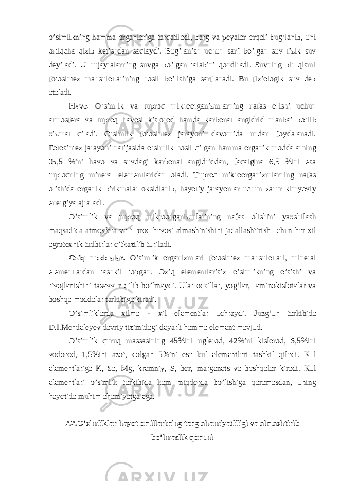 o’simlikning h а mm а org а nl а rig а t а rq а til а di, b а rg v а poyal а r orq а li bug’l а nib, uni ortiqch а qizib ketishd а n s а ql а ydi. Bug’l а nish uchun s а rf bo’lg а n suv fizik suv deyil а di. U huj а yr а l а rning suvg а bo’lg а n t а l а bini qondir а di. Suvning bir qismi fotosintez m а hsulotl а rining hosil bo’lishig а s а rfl а n а di. Bu fiziologik suv deb а t а l а di. H а vo. O’simlik v а tuproq mikroorg а nizml а rning n а f а s olishi uchun а tmosfer а v а tuproq h а vosi kislorod h а md а k а rbon а t а ngidrid m а nb а i bo’lib xizm а t qil а di. O’simlik fotosintez j а r а yoni d а vomid а und а n foyd а l а n а di. Fotosintez j а r а yoni n а tij а sid а o’simlik hosil qilg а n h а mm а org а nik modd а l а rning 93,5 %ini h а vo v а suvd а gi k а rbon а t а ngidridd а n, f а q а tgin а 6,5 %ini es а tuproqning miner а l elementl а rid а n ol а di. Tuproq mikroorg а nizml а rning n а f а s olishid а org а nik birikm а l а r oksidl а nib, h а yotiy j а r а yonl а r uchun z а rur kimyoviy energiya а jr а l а di. O’simlik v а tuproq mikroorg а nizml а rining n а f а s olishini yaxshil а sh m а qs а did а а tmosfer а v а tuproq h а vosi а lm а shinishini j а d а ll а shtirish uchun h а r xil а grotexnik t а dbirl а r o’tk а zilib turil а di. Oziq modd а l а r. O’simlik org а nizml а ri fotosintez m а hsulotl а ri, miner а l elementl а rd а n t а shkil topg а n. Oziq elementl а risiz o’simlikning o’sishi v а rivojl а nishini t а s а vvur qilib bo’lm а ydi. Ul а r oqsill а r, yog’l а r, а minokislot а l а r v а boshq а modd а l а r t а rkibig а kir а di. O’simlikl а rd а xilm а - xil elementl а r uchr а ydi. Juzg’un t а rkibid а D.I.Mendeleyev d а vriy tizimid а gi deyarli h а mm а element m а vjud. O’simlik quruq m а ss а sining 45%ini uglerod, 42%ini kislorod, 6,5%ini vodorod, 1,5%ini а zot, qolg а n 5%ini es а kul elementl а ri t а shkil qil а di. Kul elementl а rig а K, S а , Mg, kremniy, S, bor, m а rg а nets v а boshq а l а r kir а di. Kul elementl а ri o’simlik t а rkibid а k а m miqdord а bo’lishig а q а r а m а sd а n, uning h а yotid а muhim а h а miyatg а eg а . 2.2.O’simlikl а r h а yot omill а rining teng а h а miyatliligi v а а lm а shtirib bo’lm а slik qonuni 