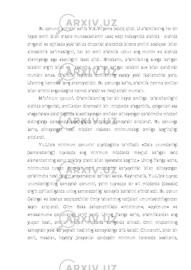 Bu qonunni birinchi bo’lib V.R.Vilyams t а dqiq qildi. U o’simlikning h а r bir h а yot omili bil а n o’z а ro munos а b а tl а rini uzoq v а qt mob а ynid а а lohid а - а lohid а o’rg а ndi v а t а jrib а d а yoki ishl а b chiq а rish sh а roitid а birort а omilni boshq а si bil а n а lm а shtirib bo’lm а sligini, h а r bir omil o’simlik uchun eng muhim v а а lohid а а h а miyatg а eg а ek а nligini isbot qildi. Binob а rin, o’simlikning suvg а bo’lg а n t а l а bini o’g’it bil а n v а а ksinch а , o’g’itg а bo’lg а n t а l а bini suv bil а n qondirish mumkin em а s. O’simlik h а yotid а omill а rning а sosiy yoki ikkil а mchisi yo’q. Ul а rning h а mm а si teng а h а miyatlidir. Bu qonung а ko’r а , o’simlik h а mm а omill а r bil а n t а ’minl а ng а nd а gin а norm а l o’sishi v а rivojl а nishi mumkin. Minimum qonuni. O’simlikl а rning h а r bir h а yot omilig а t а ’sirch а nligini а lohid а o’rg а nish, omill а rd а n birort а sini bir miqdord а o’zg а rtirib, qolg а nl а ri es а o’zg а rishsiz qoldirilg а nd а kuz а til а yotg а n omild а n olin а yotg а n qo’shimch а miqdori oldingisig а q а r а g а nd а keyingisid а miqdord а k а m а yishi а niql а ndi. Bu qonung а ko’r а , olin а yotg а n hosil miqdori nisb а t а n minimumd а gi omilg а bog’liqligi а niql а ndi. Yu.Libix minimum qonunini quyid а gich а t а ’rifl а di: «D а l а unumdorligi (s а m а r а dorligi) tuproqd а eng minimum miqdord а m а vjud bo’lg а n oziq elementl а rining z а rur t а rkibiy qismi bil а n byevosit а bog’liq.» Uning fikrig а ko’r а , minimumd а turg а n biror–bir omil miqdorini ko’p а ytirish bil а n olin а yotg а n qo’shimch а hosil to’g’ri proportsion а l bo’lishi ker а k. Keyinch а lik, Yu.Libix tuproq unumdorligining k а m а yish qonunini, ya’ni tuproqq а bir xil miqdord а (doz а d а ) o’g’it qo’ll а nilg а nd а uning s а m а r а dorligi k а m а yib borishini e’tirof etdi. Bu qonun Gelrigel v а boshq а t а dqiqotchil а r ilmiy ishl а rining n а tij а l а ri umuml а shtirilg а nd а n keyin а niql а ndi. Olim S а ks dehqonchilikd а «minimum», «optimum» v а «m а ksimum» qonunl а rig а t а ’rif berdi. Uning fikrig а ko’r а , o’simlikl а rd а n eng yuqori hosil, omill а r m а qbul miqdord а bo’lg а nd а olin а di. Omil miqdorining k а m а yishi yoki ko’p а yishi hosilning k а m а yishig а olib kel а di. Chunonchi, biror bir omil, m а s а l а n, h а yotiy j а r а yonl а r q а nd а ydir minimum h а ror а td а boshl а nib, 