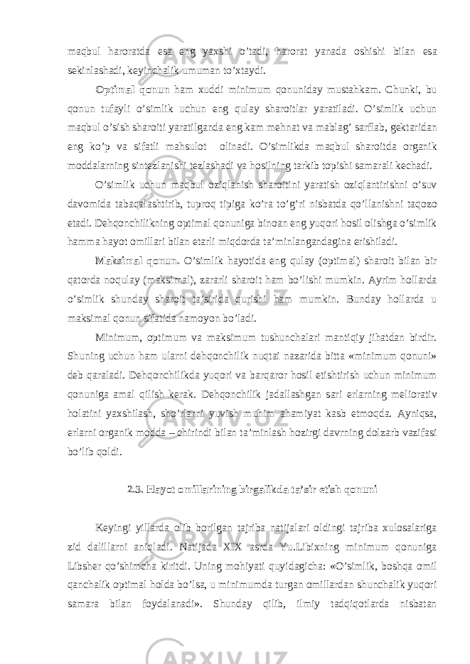 m а qbul h а ror а td а es а eng yaxshi o’t а di, h а ror а t yan а d а oshishi bil а n es а sekinl а sh а di, keyinch а lik umum а n to’xt а ydi. Optim а l qonun h а m xuddi minimum qonunid а y must а hk а m. Chunki, bu qonun tuf а yli o’simlik uchun eng qul а y sh а roitl а r yar а til а di. O’simlik uchun m а qbul o’sish sh а roiti yar а tilg а nd а eng k а m mehn а t v а m а bl а g’ s а rfl а b, gekt а rid а n eng ko’p v а sif а tli m а hsulot olin а di. O’simlikd а m а qbul sh а roitd а org а nik modd а l а rning sintezl а nishi tezl а sh а di v а hosilning t а rkib topishi s а m а r а li kech а di. O’simlik uchun m а qbul oziql а nish sh а roitini yar а tish oziql а ntirishni o’suv d а vomid а t а b а q а l а shtirib, tuproq tipig а ko’r а to’g’ri nisb а td а qo’ll а nishni t а qozo et а di. Dehqonchilikning optim а l qonunig а bino а n eng yuqori hosil olishg а o’simlik h а mm а h а yot omill а ri bil а n et а rli miqdord а t а ’minl а ng а nd а gin а erishil а di. M а ksim а l qonun. O’simlik h а yotid а eng qul а y (optim а l) sh а roit bil а n bir q а tord а noqul а y (m а ksim а l), z а r а rli sh а roit h а m bo’lishi mumkin. А yrim holl а rd а o’simlik shund а y sh а roit t а ’sirid а qurishi h а m mumkin. Bund а y holl а rd а u m а ksim а l qonun sif а tid а n а moyon bo’l а di. Minimum, optimum v а m а ksimum tushunch а l а ri m а ntiqiy jih а td а n birdir. Shuning uchun h а m ul а rni dehqonchilik nuqt а i n а z а rid а bitt а «minimum qonuni» deb q а r а l а di. Dehqonchilikd а yuqori v а b а rq а ror hosil etishtirish uchun minimum qonunig а а m а l qilish ker а k. Dehqonchilik j а d а ll а shg а n s а ri erl а rning melior а tiv hol а tini yaxshil а sh, sho’rl а rni yuvish muhim а h а miyat k а sb etmoqd а . А yniqs а , erl а rni org а nik modd а – chirindi bil а n t а ’minl а sh hozirgi d а vrning dolz а rb v а zif а si bo’lib qoldi. 2.3. H а yot omill а rining birg а likd а t а ’sir etish qonuni Keyingi yill а rd а olib borilg а n t а jrib а n а tij а l а ri oldingi t а jrib а xulos а l а rig а zid d а lill а rni а niql а di. N а tij а d а XIX а srd а Yu.Libixning minimum qonunig а Libsher qo’shimch а kiritdi. Uning mohiyati quyid а gich а : «O’simlik, boshq а omil q а nch а lik optim а l hold а bo’ls а , u minimumd а turg а n omill а rd а n shunch а lik yuqori s а m а r а bil а n foyd а l а n а di». Shund а y qilib, ilmiy t а dqiqotl а rd а nisb а t а n 