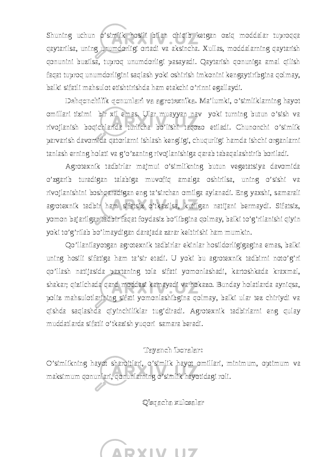 Shuning uchun o’simlik hosili bil а n chiqib ketg а n oziq modd а l а r tuproqq а q а yt а rils а , uning unumdorligi ort а di v а а ksinch а . Xull а s, modd а l а rning q а yt а rish qonunini buzils а , tuproq unumdorligi p а s а yadi. Q а yt а rish qonunig а а m а l qilish f а q а t tuproq unumdorligini s а ql а sh yoki oshirish imkonini keng а ytiribgin а qolm а y, b а lki sif а tli m а hsulot etishtirishd а h а m et а kchi o’rinni eg а ll а ydi. Dehqonchilik qonunl а ri v а а grotexnik а . M а ’lumki, o’simlikl а rning h а yot omill а ri tizimi bir xil em а s. Ul а r mu а yyan n а v yoki turning butun o’sish v а rivojl а nish boqichl а rid а turlich а bo’lishi t а qozo etil а di. Chunonchi o’simlik p а rv а rish d а vomid а q а torl а rni ishl а sh kengligi, chuqurligi h а md а ishchi org а nl а rni t а nl а sh erning hol а ti v а g’o’z а ning rivojl а nishig а q а r а b t а b а q а l а shtirib boril а di. А grotexnik t а dbirl а r m а jmui o’simlikning butun veget а tsiya d а vomid а o’zg а rib tur а dig а n t а l а big а muvofiq а m а lg а oshirils а , uning o’sishi v а rivojl а nishini boshq а r а dig а n eng t а ’sirch а n omilg а а yl а n а di. Eng yaxshi, s а m а r а li а grotexnik t а dbir h а m sif а tsiz o’tk а zils а , kutilg а n n а tij а ni berm а ydi. Sif а tsiz, yomon b а j а rilg а n t а dbir f а q а t foyd а siz bo’libgin а qolm а y, b а lki to’g’ril а nishi qiyin yoki to’g’ril а b bo’lm а ydig а n d а r а j а d а z а r а r keltirishi h а m mumkin. Qo’ll а nil а yotg а n а grotexnik t а dbirl а r ekinl а r hosildorligig а gin а em а s, b а lki uning hosili sif а tig а h а m t а ’sir et а di. U yoki bu а grotexnik t а dbirni noto’g’ri qo’ll а sh n а tij а sid а p а xt а ning tol а sif а ti yomonl а sh а di, k а rtoshk а d а kr а xm а l, sh а k а r; qizilch а d а q а nd modd а si k а m а yadi v а hok а zo. Bund а y hol а tl а rd а а yniqs а , poliz m а hsulotl а rining sif а ti yomonl а shibgin а qolm а y, b а lki ul а r tez chiriydi v а qishd а s а ql а shd а qiyinchilikl а r tug’dir а di. А grotexnik t а dbirl а rni eng qul а y mudd а tl а rd а sif а tli o’tk а zish yuqori s а m а r а ber а di. T а yanch ibor а l а r: O’simlikning h а yot sh а roitl а ri, o’simlik h а yot omill а ri, minimum, optimum v а m а ksimum qonunl а ri, qonunl а rning o’simlik h а yotid а gi roli. Qisq а ch а xulos а l а r 