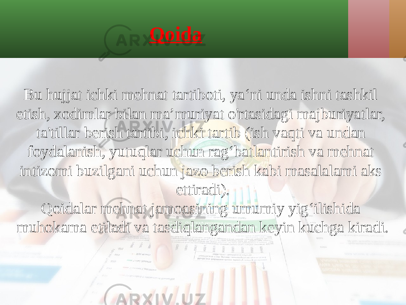 Qoida Bu hujjat ichki mehnat tartiboti, ya‘ni unda ishni tashkil etish, xodimlar bilan ma’muriyat o&#39;rtasidagi majburiyatlar, ta&#39;tillar berish tartibi, ichki tartib (ish vaqti va undan foydalanish, yutuqlar uchun rag‘batlantirish va mehnat intizomi buzilgani uchun jazo berish kabi masalalami aks ettiradi). Qoidalar mehnat jamoasining umumiy yig‘ilishida muhokama etiladi va tasdiqlangandan keyin kuchga kiradi. 