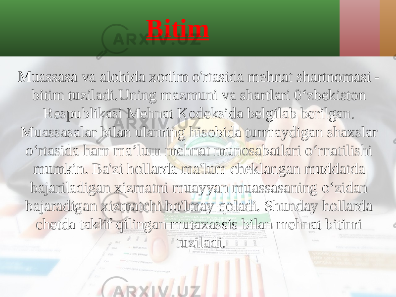 Bitim Muassasa va alohida xodim o&#39;rtasida mehnat shartnomasi - bitim tuziladi.Uning mazmuni va shartlari 0‘zbekiston Respublikasi Mehnat Kodeksida belgilab berilgan. Muassasalar bilan ulaming hisobida turmaydigan shaxslar o‘rtasida ham ma’lum mehnat munosabatlari o‘rnatilishi mumkin. Ba&#39;zi hollarda ma&#39;lum cheklangan muddatda bajariladigan xizmatni muayyan muassasaning o‘zidan bajaradigan xizmatchi bo&#39;lmay qoladi. Shunday hollarda chetda taklif qilingan mutaxassis bilan mehnat bitimi tuziladi. 