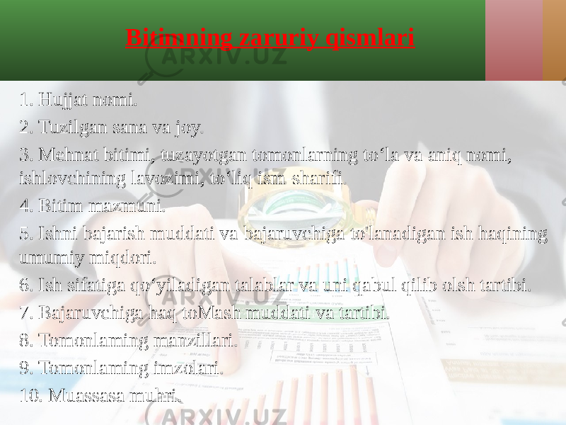 Bitimning zaruriy qismlari 1. Hujjat nomi. 2. Tuzilgan sana va joy. 3. Mehnat bitimi, tuzayotgan tomonlarning to‘la va aniq nomi, ishlovchining lavozimi, to‘liq ism-sharifi. 4. Bitim mazmuni. 5. Ishni bajarish muddati va bajaruvchiga to&#39;lanadigan ish haqining umumiy miqdori. 6. Ish sifatiga qo‘yiladigan talablar va uni qabul qilib olsh tartibi. 7. Bajaruvchiga haq toMash muddati va tartibi. 8. Tomonlaming manzillari. 9. Tomonlaming imzolari. 10. Muassasa muhri. 