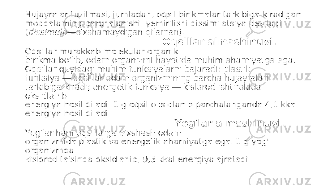 Hujayralar tuzilmasi, jumladan, oqsil birikmalar tarkibiga kiradigan moddalarning parchalanishi, yemirilishi dissimilatsiya deyiladi ( dissimulo — o ‘ xshamaydigan qilaman). Oqsillar almashinuvi. Oqsillar murakkab molekular organik birikma bo ‘ lib, odam organizmi hayotida muhim ahamiyatga ega. Oqsillar quyidagi muhim funksiyalarni bajaradi: plastik funksiya — oqsillar odam organizmining barcha hujayralari tarkibiga kiradi; energetik funksiya — kislorod ishtirokida oksidlanib energiya hosil qiladi. 1 g oqsil oksidlanib parchalanganda 4,1 kkal energiya hosil qiladi Yog ‘ lar almashinuvi. Yog ‘ lar ham oqsillarga o ‘ xshash odam organizmida plastik va energetik ahamiyatga ega. 1 g yog ‘ organizmda kislorod ta ’ sirida oksidlanib, 9,3 kkal energiya ajratadi. 