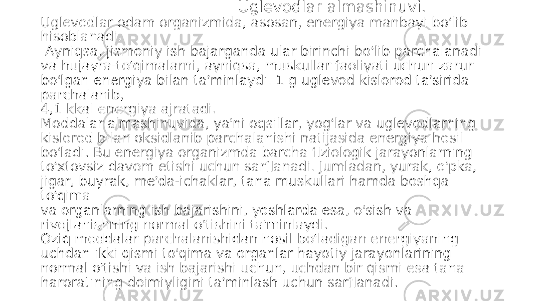  Uglevodlar almashinuvi. Uglevodlar odam organizmida, asosan, energiya manbayi bo ‘ lib hisoblanadi. Ayniqsa, jismoniy ish bajarganda ular birinchi bo ‘ lib parchalanadi va hujayra-to ‘ qimalarni, ayniqsa, muskullar faoliyati uchun zarur bo ‘ lgan energiya bilan ta ’ minlaydi. 1 g uglevod kislorod ta ’ sirida parchalanib, 4,1 kkal energiya ajratadi. Moddalar almashinuvida, ya ’ ni oqsillar, yog ‘ lar va uglevodlarning kislorod bilan oksidlanib parchalanishi natijasida energiya hosil bo ‘ ladi. Bu energiya organizmda barcha fiziologik jarayonlarning to ‘ xtovsiz davom etishi uchun sarflanadi. Jumladan, yurak, o ‘ pka, jigar, buyrak, me ’ da-ichaklar, tana muskullari hamda boshqa to ‘ qima va organlarning ish bajarishini, yoshlarda esa, o ‘ sish va rivojlanishning normal o ‘ tishini ta ’ minlaydi. Oziq moddalar parchalanishidan hosil bo ‘ ladigan energiyaning uchdan ikki qismi to ‘ qima va organlar hayotiy jarayonlarining normal o ‘ tishi va ish bajarishi uchun, uchdan bir qismi esa tana haroratining doimiyligini ta ’ minlash uchun sarflanadi. 