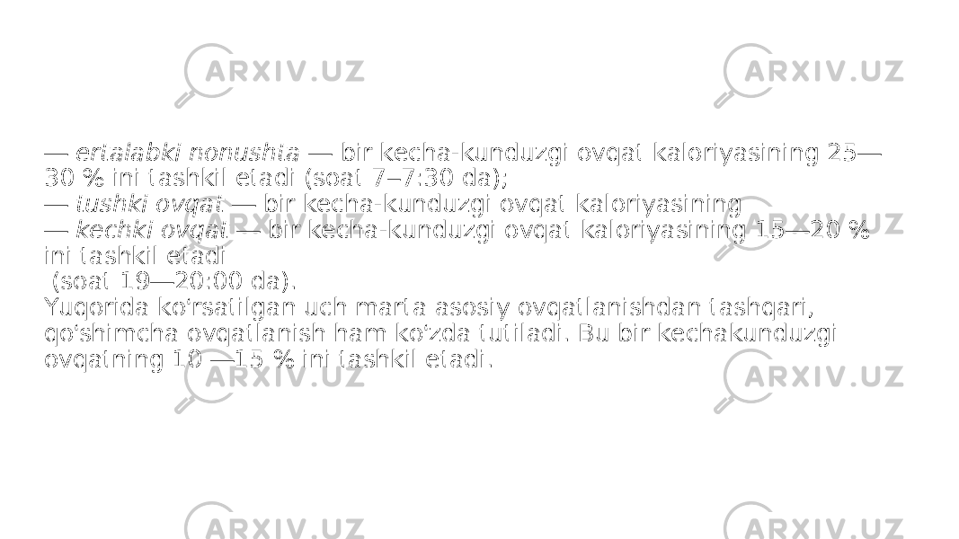 — ertalabki nonushta — bir kecha-kunduzgi ovqat kaloriyasining 25 — 30 % ini tashkil etadi (soat 7 – 7:30 da); — tushki ovqat — bir kecha-kunduzgi ovqat kaloriyasining — kechki ovqat — bir kecha-kunduzgi ovqat kaloriyasining 15 — 20 % ini tashkil etadi (soat 19 — 20:00 da). Yuqorida ko ‘ rsatilgan uch marta asosiy ovqatlanishdan tashqari, qo ‘ shimcha ovqatlanish ham ko ‘ zda tutiladi. Bu bir kechakunduzgi ovqatning 10 — 15 % ini tashkil etadi. 