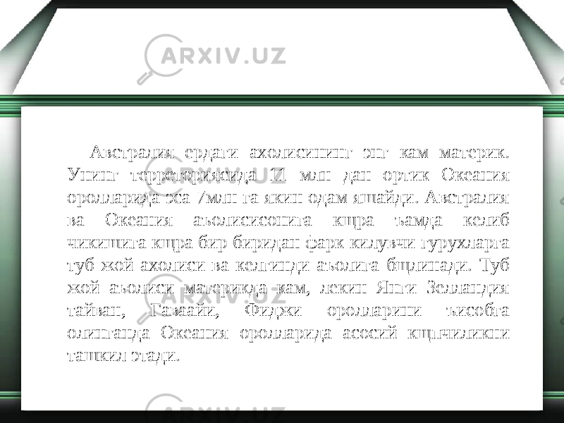 Австралия ердаги ахолисининг энг кам материк. Унинг терреториясида 11 млн дан ортик Океания оролларида эса 7млн га якин одам яшайди. Австралия ва Океания аъолисисонига кщра ъамда келиб чикишига кщра бир биридан фарк килувчи гурухларга туб жой ахолиси ва келгинди аъолига бщлинади. Туб жой аъолиси материкда кам, лекин Янги Зелландия тайван, Гаваайи, Фиджи оролларини ъисобга олинганда Океания оролларида асосий кщпчиликни ташкил этади. 