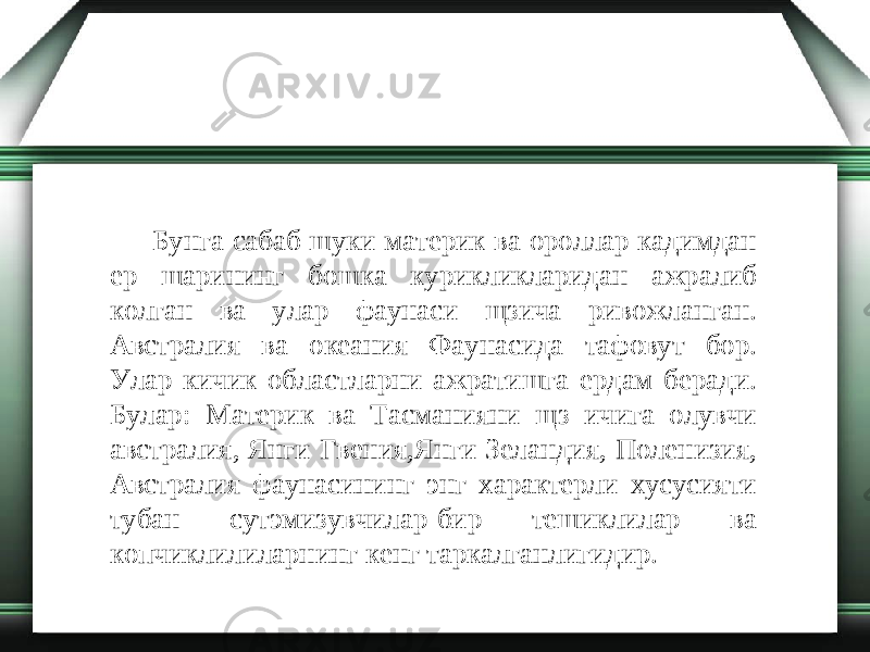 Бунга сабаб шуки материк ва ороллар кадимдан ер шарининг бошка курикликларидан ажралиб колган ва улар фаунаси щзича ривожланган. Австралия ва океания Фаунасида тафовут бор. Улар кичик областларни ажратишга ердам беради. Булар: Материк ва Тасманияни щз ичига олувчи австралия, Янги Гвения,Янги Зеландия, Поленизия, Австралия фаунасининг энг характерли хусусияти тубан сутэмизувчилар-бир тешиклилар ва копчиклилиларнинг кенг таркалганлигидир. 