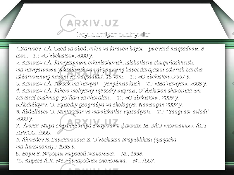 Foydalanilgan adabiyotlar   1 .Karimov I.A. Ozod va obod, erkin va faravon hayot – pirovard maqsadimiz. 8- tom., - T.: «O`zbekiston»,2000 y. 2. Karimov I.A. Jamiyatimizni erkinlashtirish, islohotlarni chuqurlashtirish, ma`naviyatimizni yuksaltirish va xalqimizning hayot darajasini oshirish barcha ishlarimizning mezoni va maqsadidir. 15-tom. – T.: «O`zbekiston»,2007 y. 3. Karimov I.A. Yuksak ma`naviyat – yengilmas kuch – T.: «Ma`naviyat», 2008 y. 4. Karimov I.A. Jahom moliyaviy-iqtisodiy inqirozi, O`zbekiston sharoitida uni bartaraf etishning yo`llari va choralari. – T.: «O`zbekiston», 2009 y. 5. Abdullayev. O. Iqtisodiy geografiya va ekologiya. N а mangan 2002 y. 6. Abdullayev O. Mintaqalar va mamlakatlar iqtisodiyoti. – T.: “Yangi asr avlodi” 2009 y. 7. Атлас Мира странни мира в картах и фактах. М. ЗАО «компания», АСТ- ПРЕСС. 1999. 8. Ahmedov E.,Sayidaminova Z. O`zbekiston Respublikasi (qisqacha ma`lumotnoma).: 1998 y. 9. Борм З. Исрория мировой экономика. – М., 1998. 10. Киреев А.Л. Международная экономика. – М., 1997. 