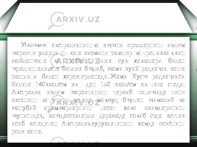 Иклими : австралиянингва кщшни оролларнинг иклим шароити уларни нг ката кисмини экватор ва тропикка якин жойланшига ва нисбатан илик сув хавзалари билан щралгангалигига боьлик бщлиб, жами куий радиация катта эканлиги билан характерланади..Жами Куеш радиацияси йилига 140ккал/см кв дан 150 ккал/см кв гача етади. Австралия иклим шароитининг таркиб топишида тинч океанинг ва унинг устида мавжуд бщлган шимолий ва жанубий яримшарларнинг пасат хаво окимларининг шунингдак, кишдасезиларли даражада совиб езда каттик исиб кетадиган Австралиякуруклигининг хамда осиёнинг роли катта. 