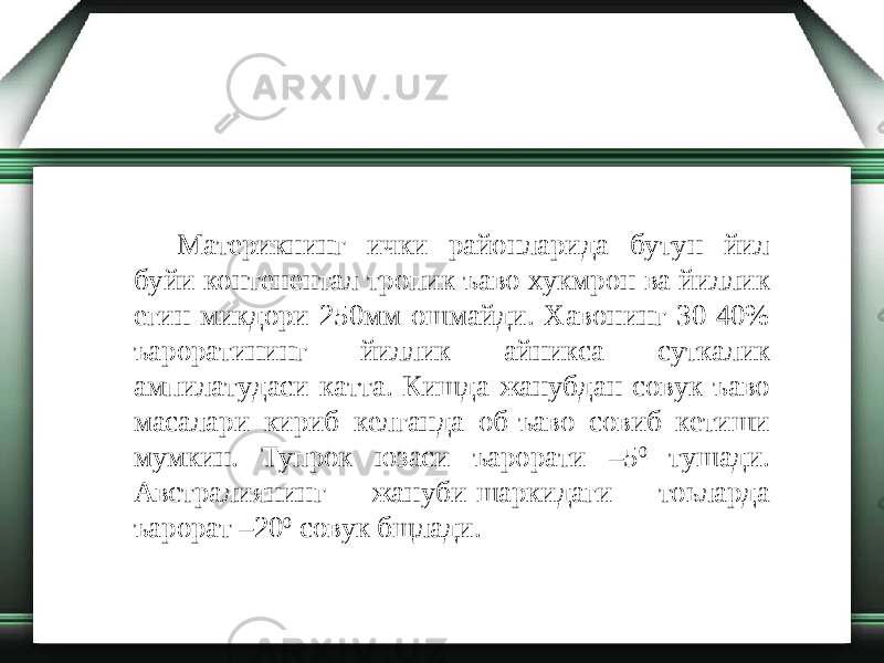 Материкнинг ички районларида бутун йил буйи контенентал тропик ъаво хукмрон ва йиллик егин микдори 250мм ошмайди. Хавонинг 30-40% ъароратининг йиллик айникса суткалик ампилатудаси катта. Кишда жанубдан совук ъаво масалари кириб келганда об-ъаво совиб кетиши мумкин. Тупрок юзаси ъарорати –5 0 тушади. Австралиянинг жануби-шаркидаги тоьларда ъарорат –20 0 совук бщлади. 