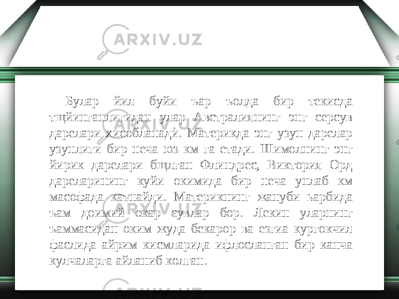 Булар йил буйи ъар ъолда бир текисда тщйинганлигидан улар Австралиянинг энг серсув дарелари хисобланади. Материкда энг узун дарелар узунлиги бир неча юз км га етади. Шимолнинг энг йирик дарелари бщлган Флиндрес, Виктория Орд дареларининг куйи окимида бир неча унлаб км масофада катнайди. Материкнинг жануби ьарбида ъам доимий окар сувлар бор. Лекин уларнинг ъаммасидан оким жуда бекарор ва езгиа кургокчил фаслида айрим кисмларида ифлосланган бир канча кулчаларга айланиб колган. 