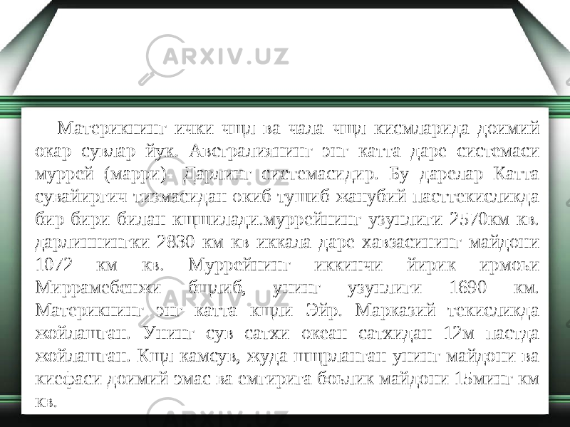 Материкнинг ички чщл ва чала чщл кисмларида доимий окар сувлар йук. Австралиянинг энг катта даре системаси муррей (марри)- Дарлинг системасидир. Бу дарелар Катта сувайиргич тизмасидан окиб тушиб жанубий пасттекисликда бир-бири билан кщшилади.муррейнинг узунлиги 2570км кв. дарлиннингки 2830 км кв иккала даре хавзасининг майдони 1072 км кв. Муррейнинг иккинчи йирик ирмоьи Миррамебенжи бщлиб, унинг узунлиги 1690 км. Материкнинг энг катта кщли Эйр. Марказий текисликда жойлашган. Унинг сув сатхи океан сатхидан 12м пастда жойлашган. Кщл камсув, жуда шщрланган унинг майдони ва киефаси доимий эмас ва емгирига боьлик майдони 15минг км кв. 