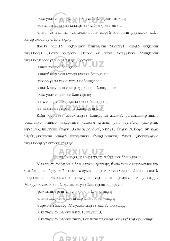 -маҳсулот сифати ва унинг рақобатбардошлилигига; -тез ва самарали қарорларнинг қабул қилинишига; -янги техника ва технологиянинг жорий қилиниш даражаси каби қатор омилларга боғлиқдир. Демак, ишлаб чиқаришни бошқариш бевосита, ишлаб чиқариш жараёнига таъсир қилувчи ташқи ва ички омилларни бошқариш жараёнларини ўз ичига олади. Чунончи: -ишчи кучини бошқариш; -ишлаб чиқариш воситаларини бошқариш; -техникуа ва технологияни бошқариш; -ишлаб чиқариш самарадорлигини бошқариш; -маҳсулот сифатини бошқариш; -инвестиция самарадорлигини бошқариш; -инновацион жараённи бошқариш ва б. Қайд қилинган объектларни бошқариш дастлаб режалаштиришдан бошланиб, ишлаб чиқаришни ташкил қилиш, уни тартибга тушириш, мувофиқлаштириш билан давом эттирилиб, назорат билан тугайди. Бу ерда рағбатлантириш ишлаб чиқаришни бошқаришнинг барча функциялари жараёнида ўз аксини топади. Ишлаб чиқилган маҳсулот сифатини бошқариш Маҳсулот сифатини бошқариш деганда, буюмларни истеъмолчилар талабларига бутунлай мос келувчи сифат тас н ифлари билан ишлаб чиқаришни таъминловчи мақсадга қаратилган фаолият тушунилади. Маҳсулот сифатини баҳолаш ва уни бошқариш зарурияти: -режалаштириш ва истиқболни белгилашда; -янги маҳсулот яратиш вариантини танлашда; -норматив (меъёрий) ҳужжатларни ишлаб чиқишда; -маҳсулот сифатини назорат қилишда; -маҳсулот сифатини оширгани учун ходимларни рағбатлантиришда; 