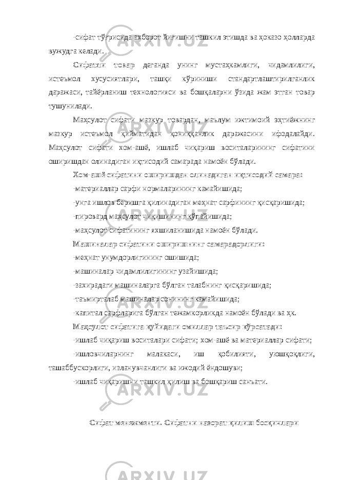 -сифат тўғрисида ахборот йиғишни ташкил этишда ва ҳоказо ҳолларда вужудга келади. Сифатли товар деганда унинг мустаҳкамлиги, чидамлилиги, истеъмол хусусиятлари, ташқи кўриниши стандартлаштирилганлик даражаси, тайёрланиш технологияси ва бошқаларни ўзида жам этган товар тушунилади. Маҳсулот сифати мазкур товардан, маълум ижтимоий эҳтиёжнинг мазкур истеъмол қийматидан қониққанлик даражасини ифодалайди. Маҳсулот сифати хом-ашё, ишлаб чиқариш воситаларининг сифатини оширишдан олинадиган иқтисодий самарада намоён бўлади. Хом-ашё сифатини оширишдан олинадиган иқтисодий самара: -материаллар сарфи нормаларининг камайишида; -унга ишлов беришга қилинадиган меҳнат сарфининг қисқаришида; -пировард маҳсулот чиқишининг кўпайишида; -маҳсулот сифатининг яхшиланишида намоён бўлади. Машиналар сифатини оширишнинг самарадорлиги: -меҳнат унумдорлигининг ошишида; -машиналар чидамлилигининг узайишида; -захирадаги машиналарга бўлган талабнинг қисқаришида; -таъмирталаб машиналар сонининг камайишида; -капитал сарфларига бўлган тежамкорликда намоён бўлади ва ҳк. Маҳсулот сифатига қуйидаги омиллар таъсир кўрсатади: -ишлаб чиқариш воситалари сифати; хом-ашё ва материаллар сифати; -ишловчиларнинг малакаси, иш қобилияти, уюшқоқлиги, ташаббускорлиги, изланувчанлиги ва ижодий ёндошуви; -ишлаб чиқаришни ташкил қилиш ва бошқариш санъати. Сифат менежменти. Сифатни назорат қилиш босқичлари 